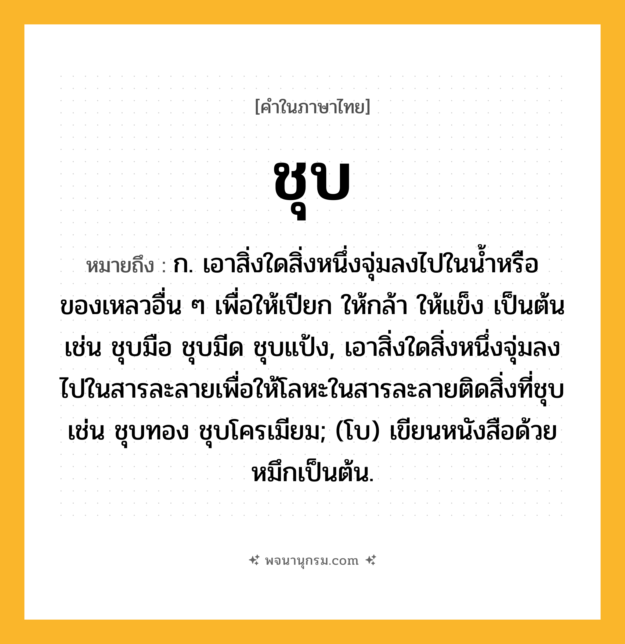ชุบ ความหมาย หมายถึงอะไร?, คำในภาษาไทย ชุบ หมายถึง ก. เอาสิ่งใดสิ่งหนึ่งจุ่มลงไปในนํ้าหรือของเหลวอื่น ๆ เพื่อให้เปียก ให้กล้า ให้แข็ง เป็นต้น เช่น ชุบมือ ชุบมีด ชุบแป้ง, เอาสิ่งใดสิ่งหนึ่งจุ่มลงไปในสารละลายเพื่อให้โลหะในสารละลายติดสิ่งที่ชุบ เช่น ชุบทอง ชุบโครเมียม; (โบ) เขียนหนังสือด้วยหมึกเป็นต้น.