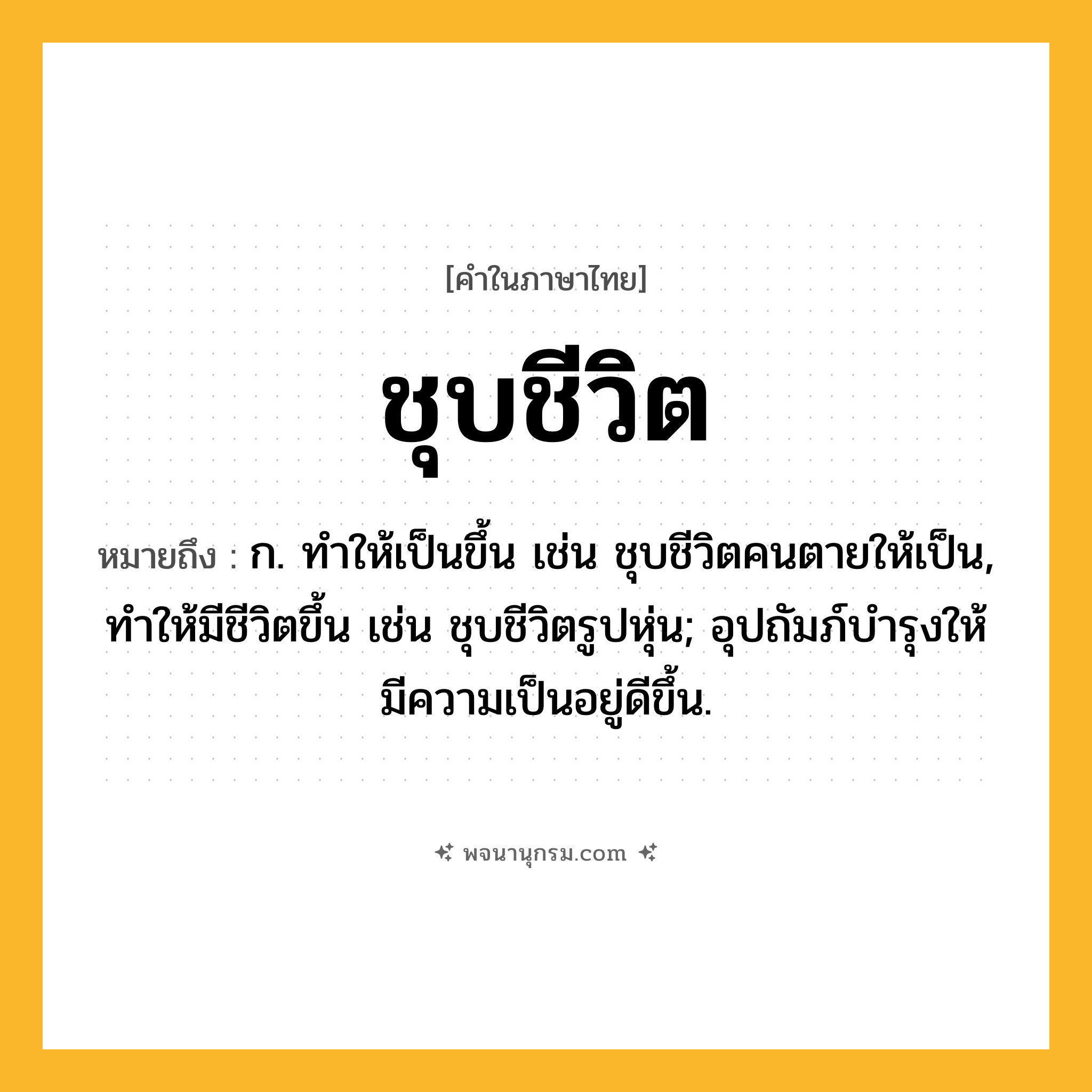 ชุบชีวิต ความหมาย หมายถึงอะไร?, คำในภาษาไทย ชุบชีวิต หมายถึง ก. ทําให้เป็นขึ้น เช่น ชุบชีวิตคนตายให้เป็น, ทําให้มีชีวิตขึ้น เช่น ชุบชีวิตรูปหุ่น; อุปถัมภ์บํารุงให้มีความเป็นอยู่ดีขึ้น.
