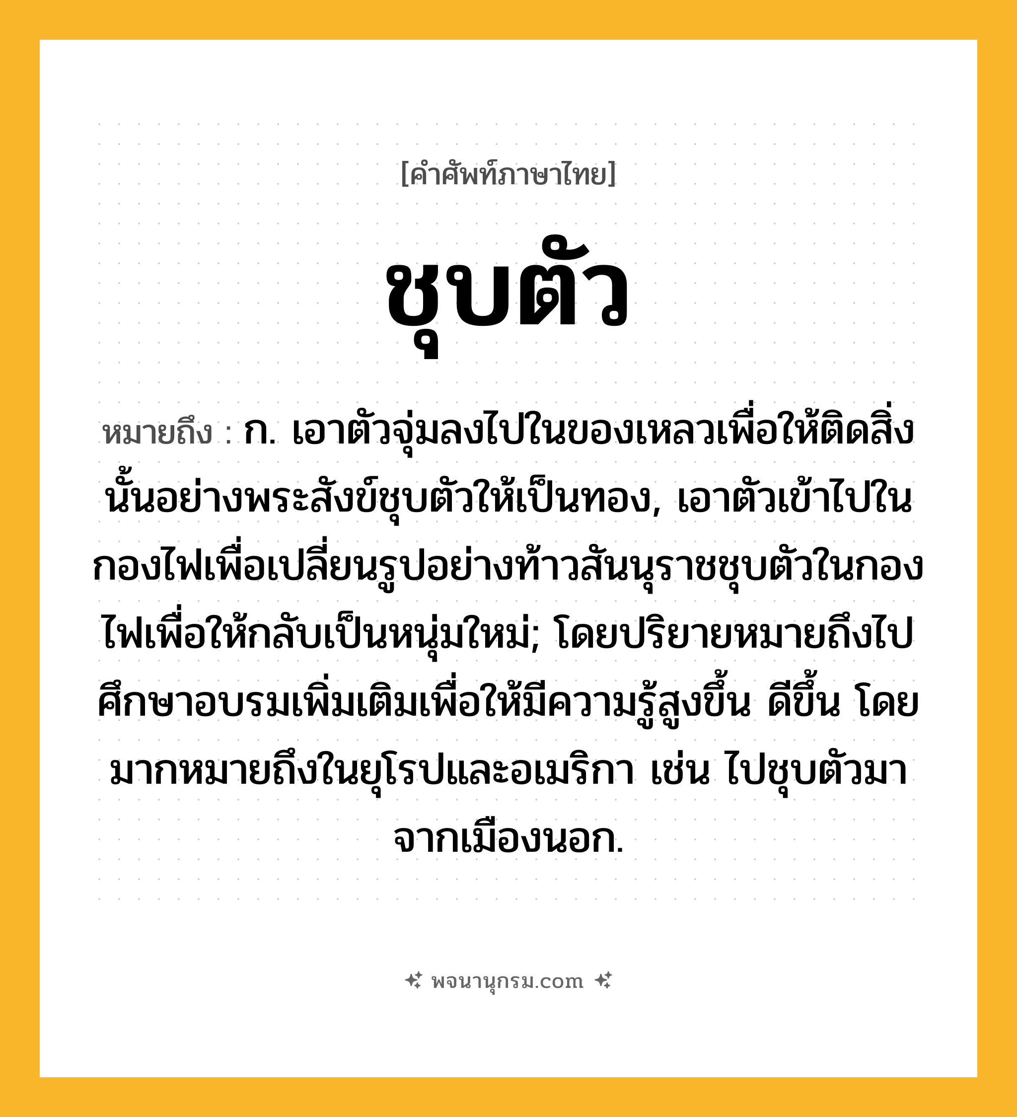 ชุบตัว ความหมาย หมายถึงอะไร?, คำในภาษาไทย ชุบตัว หมายถึง ก. เอาตัวจุ่มลงไปในของเหลวเพื่อให้ติดสิ่งนั้นอย่างพระสังข์ชุบตัวให้เป็นทอง, เอาตัวเข้าไปในกองไฟเพื่อเปลี่ยนรูปอย่างท้าวสันนุราชชุบตัวในกองไฟเพื่อให้กลับเป็นหนุ่มใหม่; โดยปริยายหมายถึงไปศึกษาอบรมเพิ่มเติมเพื่อให้มีความรู้สูงขึ้น ดีขึ้น โดยมากหมายถึงในยุโรปและอเมริกา เช่น ไปชุบตัวมาจากเมืองนอก.