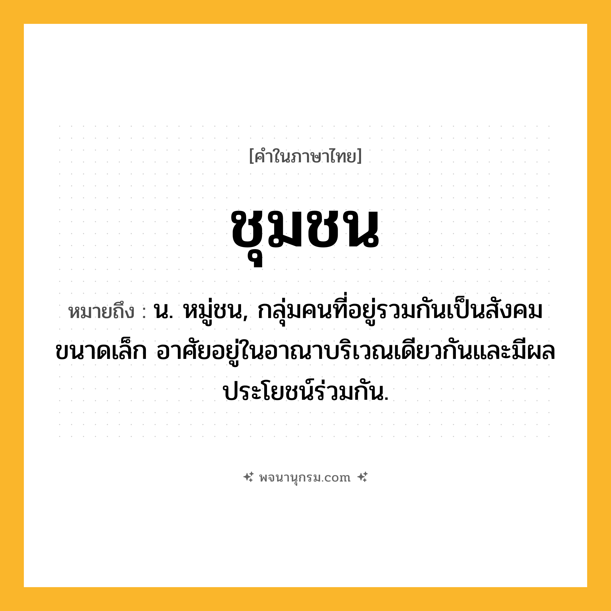ชุมชน ความหมาย หมายถึงอะไร?, คำในภาษาไทย ชุมชน หมายถึง น. หมู่ชน, กลุ่มคนที่อยู่รวมกันเป็นสังคมขนาดเล็ก อาศัยอยู่ในอาณาบริเวณเดียวกันและมีผลประโยชน์ร่วมกัน.