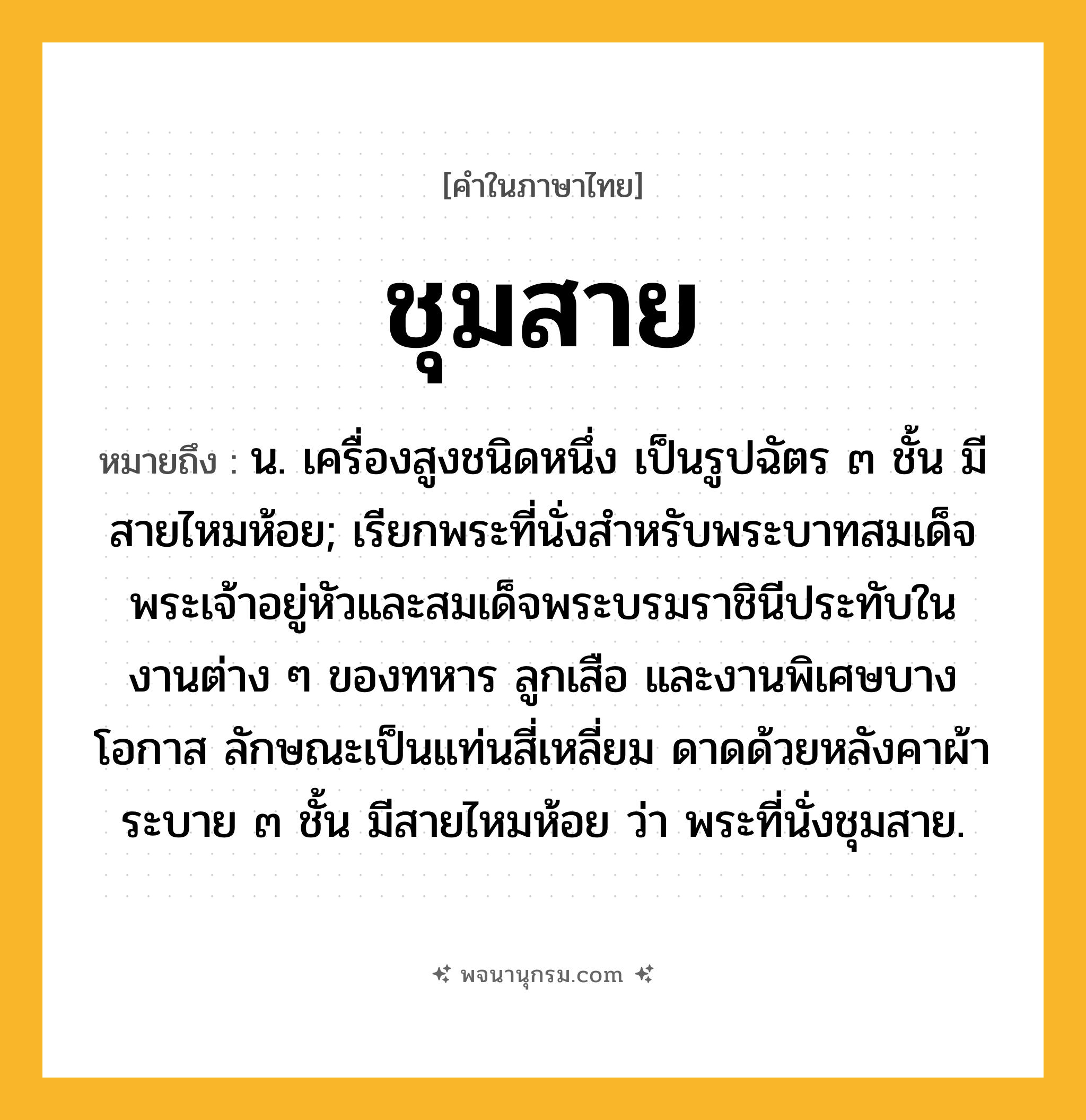ชุมสาย ความหมาย หมายถึงอะไร?, คำในภาษาไทย ชุมสาย หมายถึง น. เครื่องสูงชนิดหนึ่ง เป็นรูปฉัตร ๓ ชั้น มีสายไหมห้อย; เรียกพระที่นั่งสําหรับพระบาทสมเด็จพระเจ้าอยู่หัวและสมเด็จพระบรมราชินีประทับในงานต่าง ๆ ของทหาร ลูกเสือ และงานพิเศษบางโอกาส ลักษณะเป็นแท่นสี่เหลี่ยม ดาดด้วยหลังคาผ้าระบาย ๓ ชั้น มีสายไหมห้อย ว่า พระที่นั่งชุมสาย.