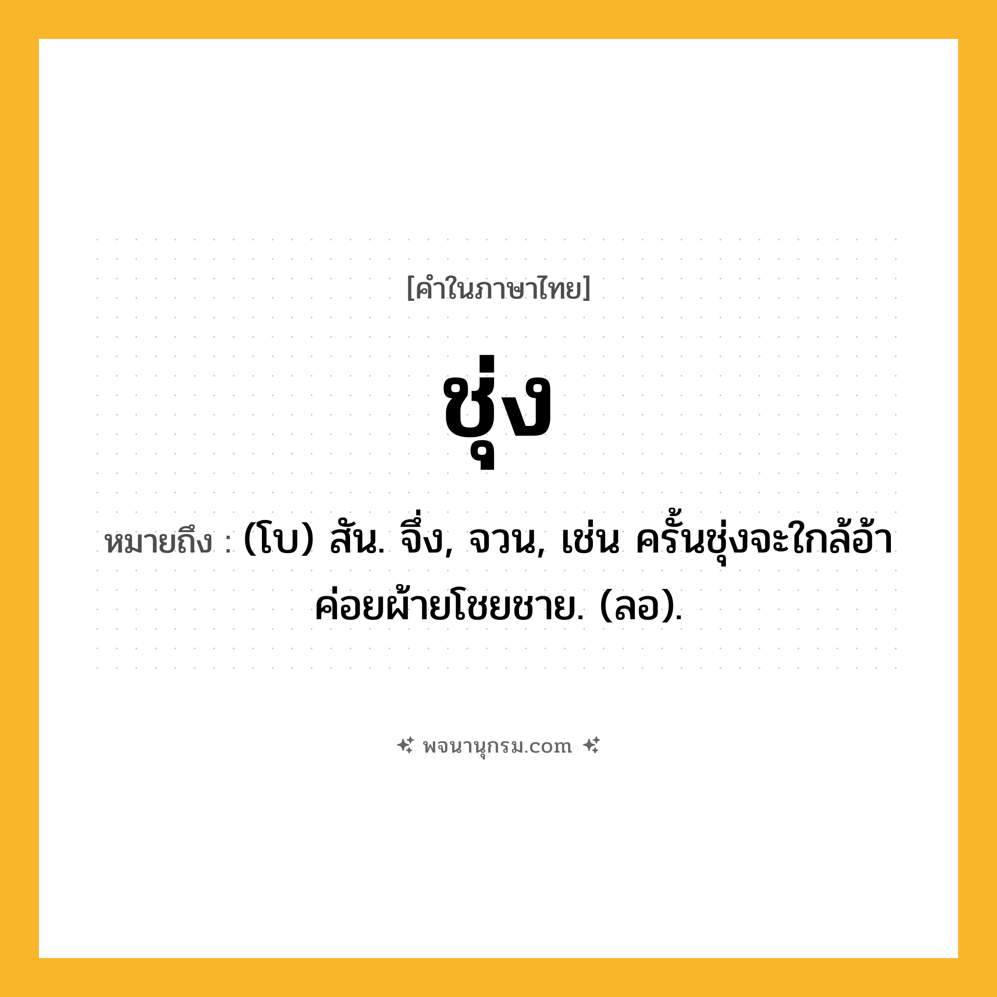 ชุ่ง ความหมาย หมายถึงอะไร?, คำในภาษาไทย ชุ่ง หมายถึง (โบ) สัน. จึ่ง, จวน, เช่น ครั้นชุ่งจะใกล้อ้า ค่อยผ้ายโชยชาย. (ลอ).