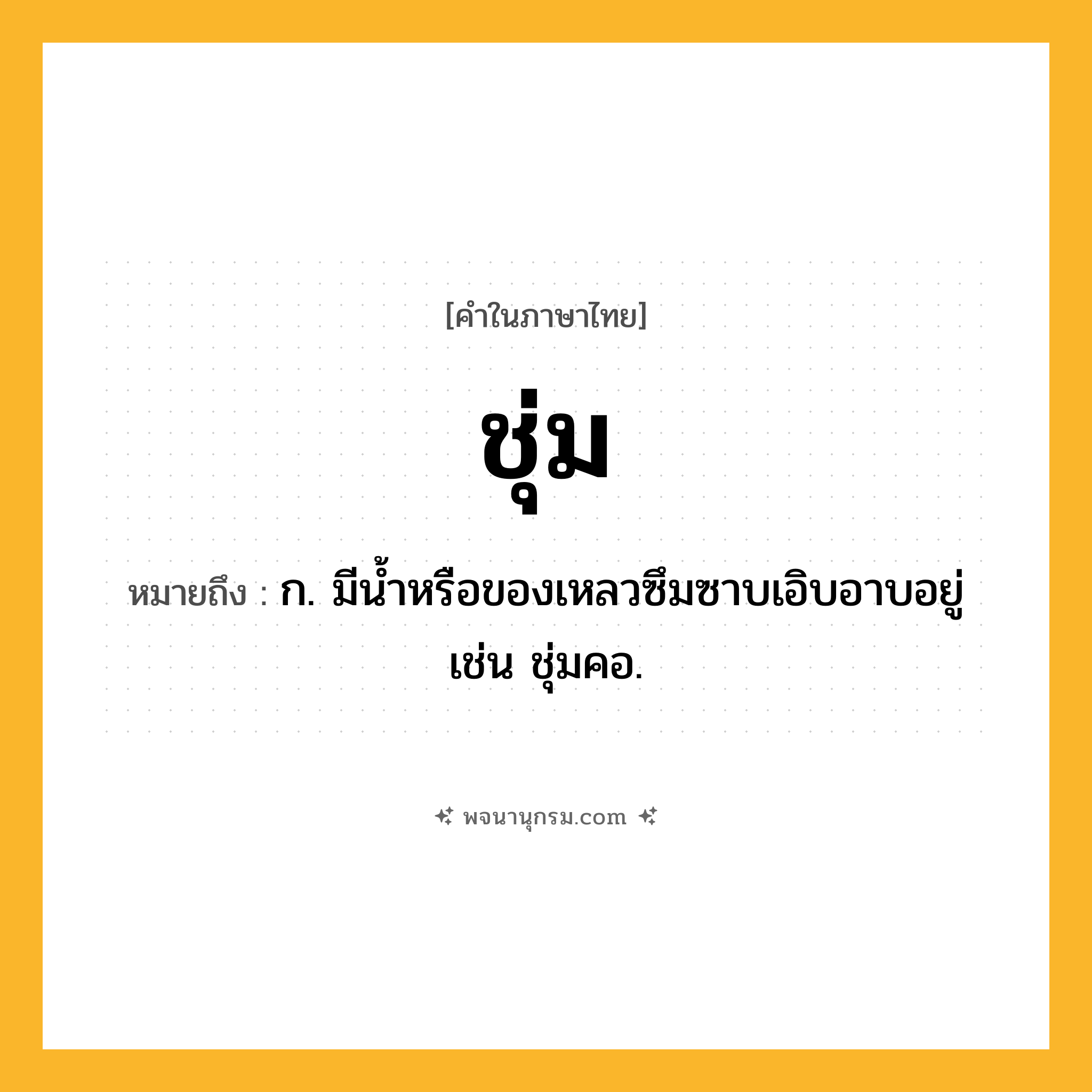 ชุ่ม ความหมาย หมายถึงอะไร?, คำในภาษาไทย ชุ่ม หมายถึง ก. มีนํ้าหรือของเหลวซึมซาบเอิบอาบอยู่ เช่น ชุ่มคอ.