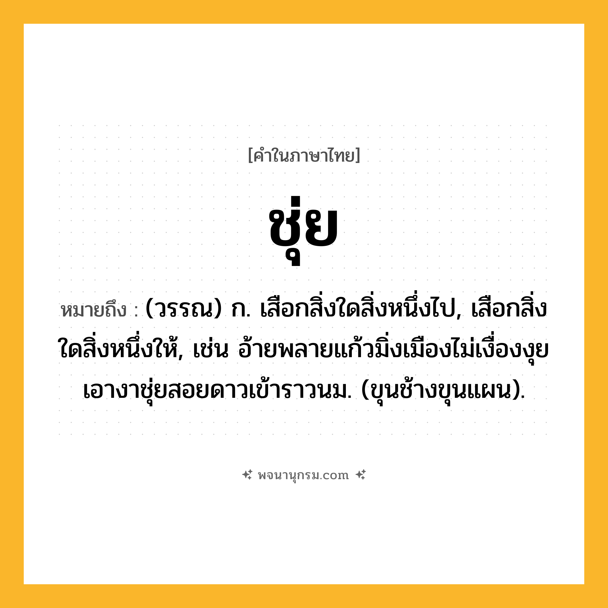 ชุ่ย ความหมาย หมายถึงอะไร?, คำในภาษาไทย ชุ่ย หมายถึง (วรรณ) ก. เสือกสิ่งใดสิ่งหนึ่งไป, เสือกสิ่งใดสิ่งหนึ่งให้, เช่น อ้ายพลายแก้วมิ่งเมืองไม่เงื่องงุย เอางาชุ่ยสอยดาวเข้าราวนม. (ขุนช้างขุนแผน).