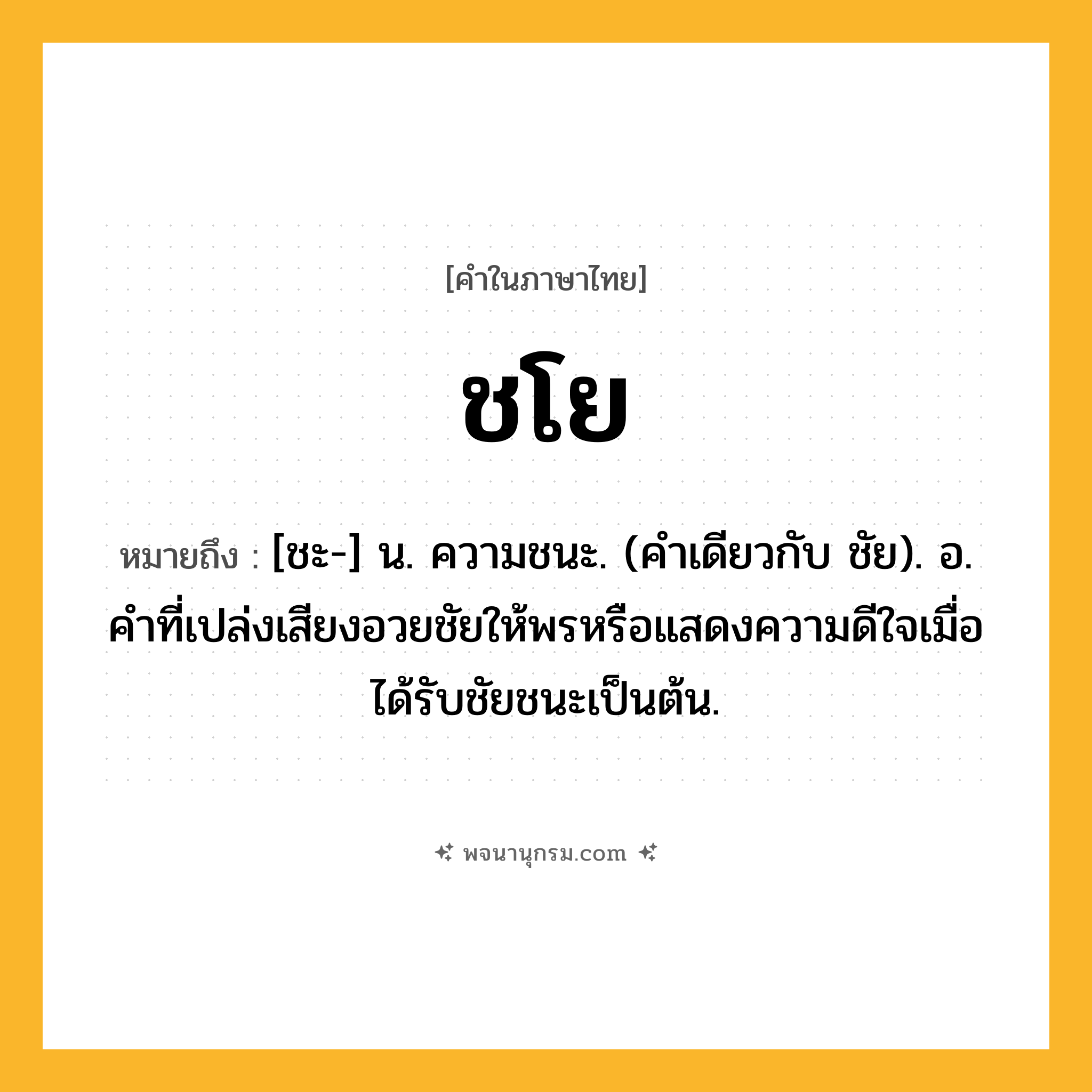 ชโย ความหมาย หมายถึงอะไร?, คำในภาษาไทย ชโย หมายถึง [ชะ-] น. ความชนะ. (คําเดียวกับ ชัย). อ. คําที่เปล่งเสียงอวยชัยให้พรหรือแสดงความดีใจเมื่อได้รับชัยชนะเป็นต้น.