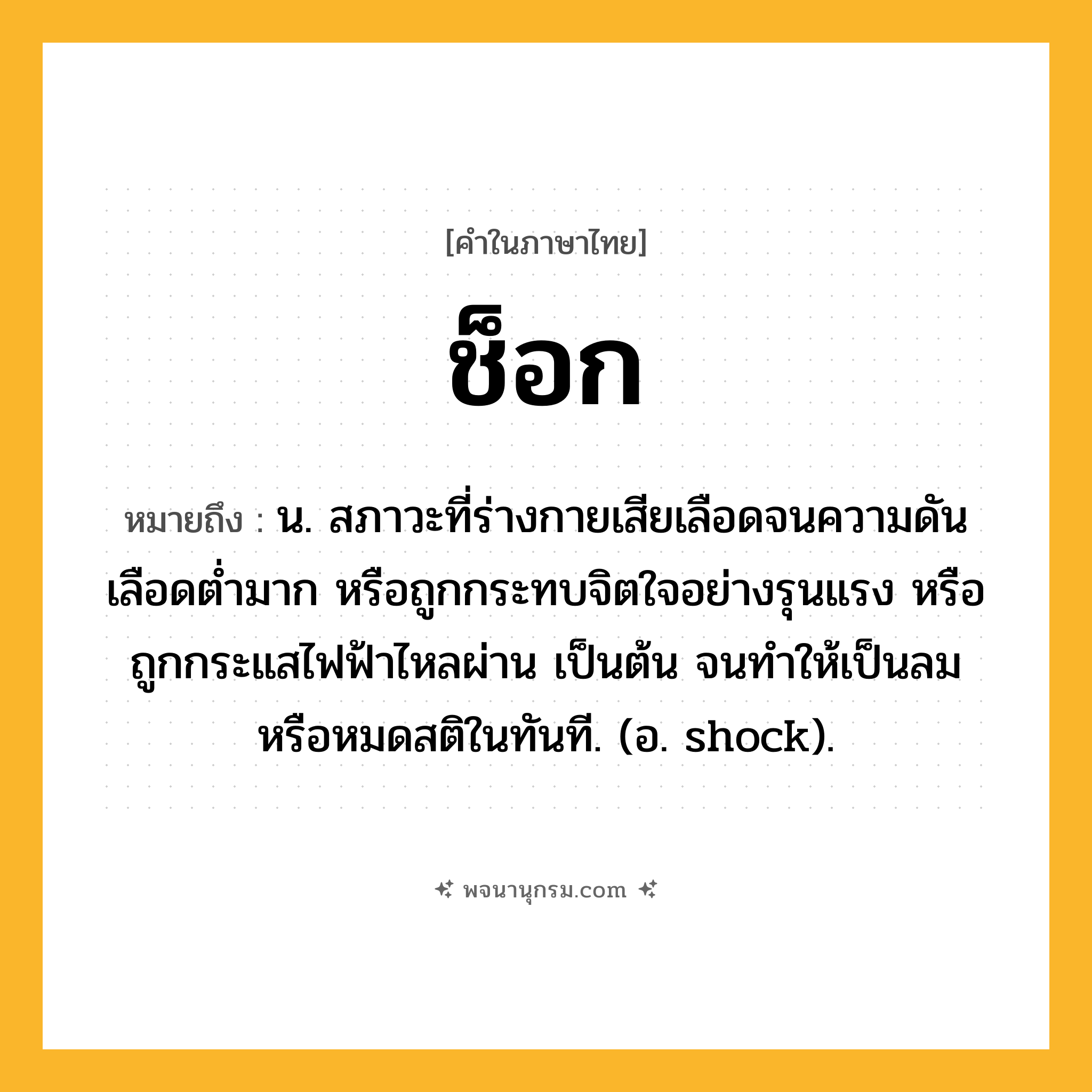 ช็อก ความหมาย หมายถึงอะไร?, คำในภาษาไทย ช็อก หมายถึง น. สภาวะที่ร่างกายเสียเลือดจนความดันเลือดต่ำมาก หรือถูกกระทบจิตใจอย่างรุนแรง หรือถูกกระแสไฟฟ้าไหลผ่าน เป็นต้น จนทำให้เป็นลมหรือหมดสติในทันที. (อ. shock).