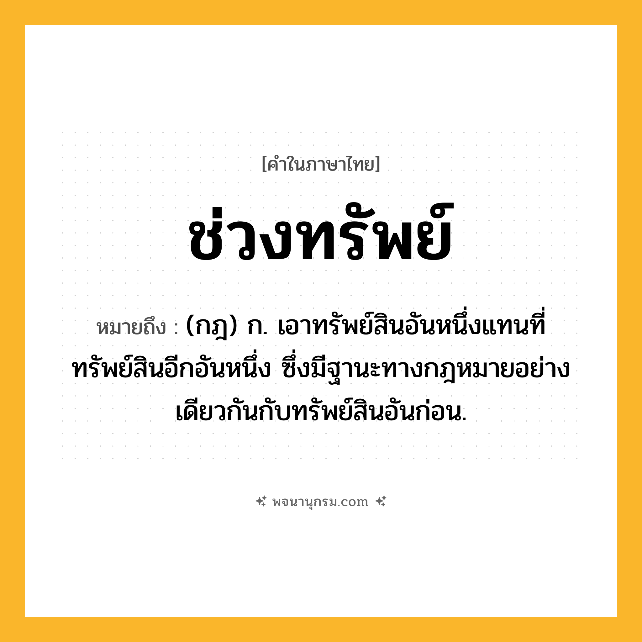 ช่วงทรัพย์ ความหมาย หมายถึงอะไร?, คำในภาษาไทย ช่วงทรัพย์ หมายถึง (กฎ) ก. เอาทรัพย์สินอันหนึ่งแทนที่ทรัพย์สินอีกอันหนึ่ง ซึ่งมีฐานะทางกฎหมายอย่างเดียวกันกับทรัพย์สินอันก่อน.