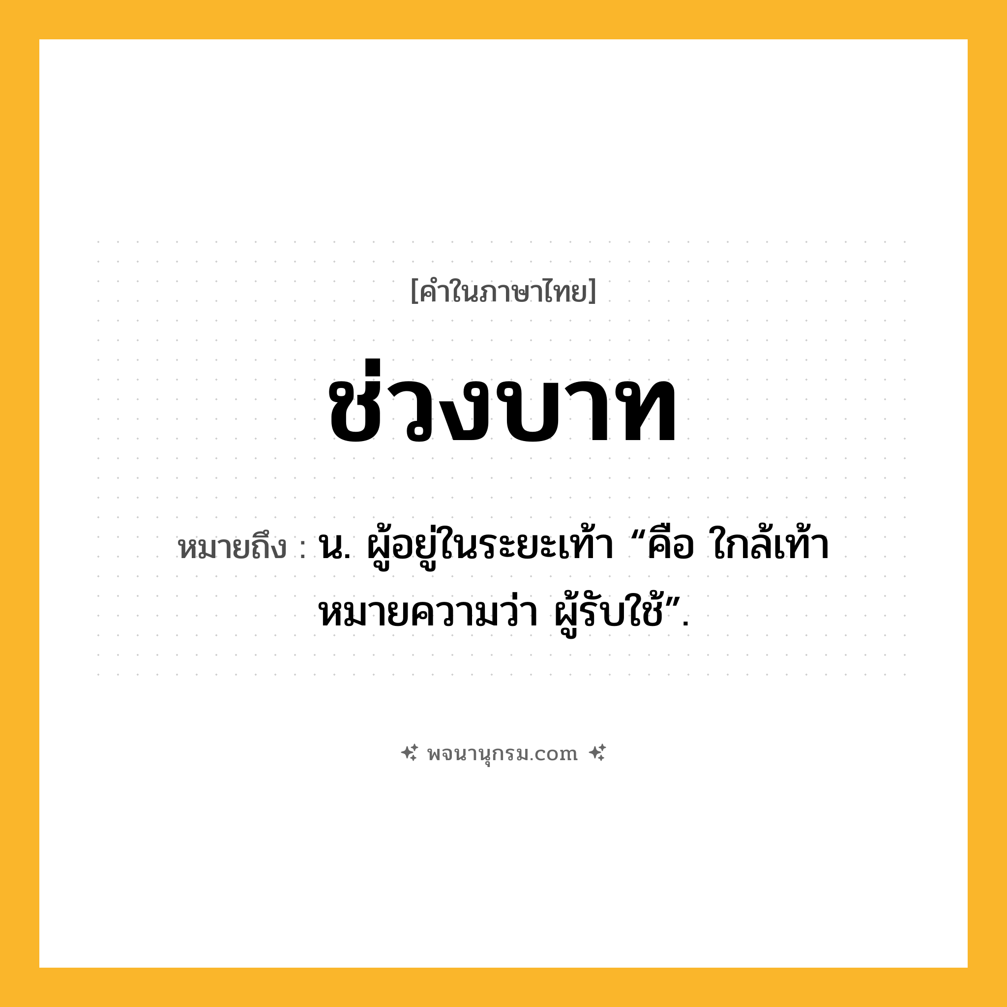 ช่วงบาท ความหมาย หมายถึงอะไร?, คำในภาษาไทย ช่วงบาท หมายถึง น. ผู้อยู่ในระยะเท้า “คือ ใกล้เท้า หมายความว่า ผู้รับใช้”.