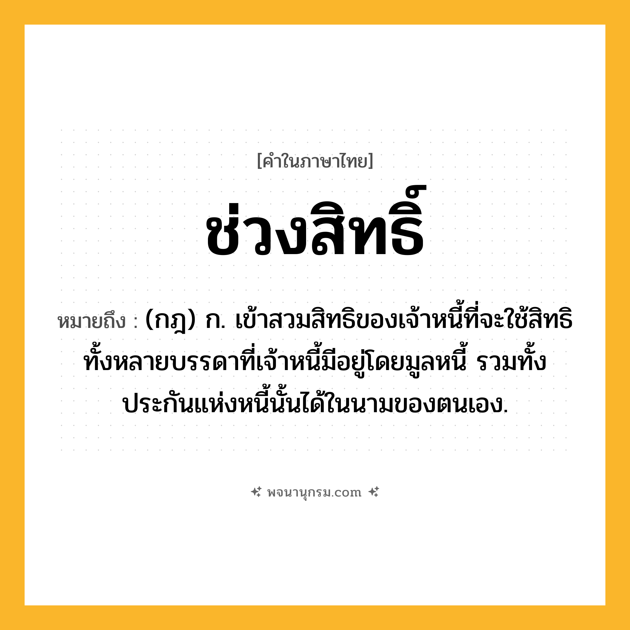 ช่วงสิทธิ์ ความหมาย หมายถึงอะไร?, คำในภาษาไทย ช่วงสิทธิ์ หมายถึง (กฎ) ก. เข้าสวมสิทธิของเจ้าหนี้ที่จะใช้สิทธิทั้งหลายบรรดาที่เจ้าหนี้มีอยู่โดยมูลหนี้ รวมทั้งประกันแห่งหนี้นั้นได้ในนามของตนเอง.