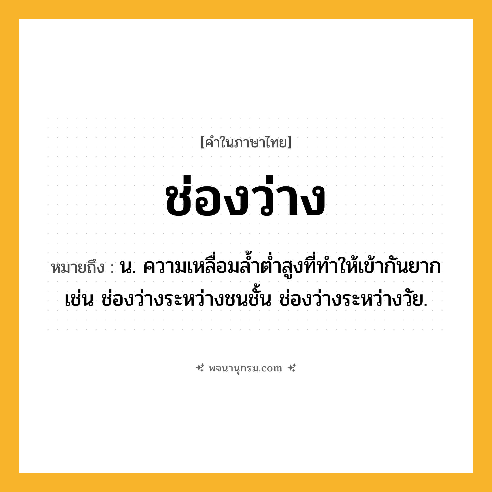 ช่องว่าง ความหมาย หมายถึงอะไร?, คำในภาษาไทย ช่องว่าง หมายถึง น. ความเหลื่อมล้ำต่ำสูงที่ทำให้เข้ากันยาก เช่น ช่องว่างระหว่างชนชั้น ช่องว่างระหว่างวัย.