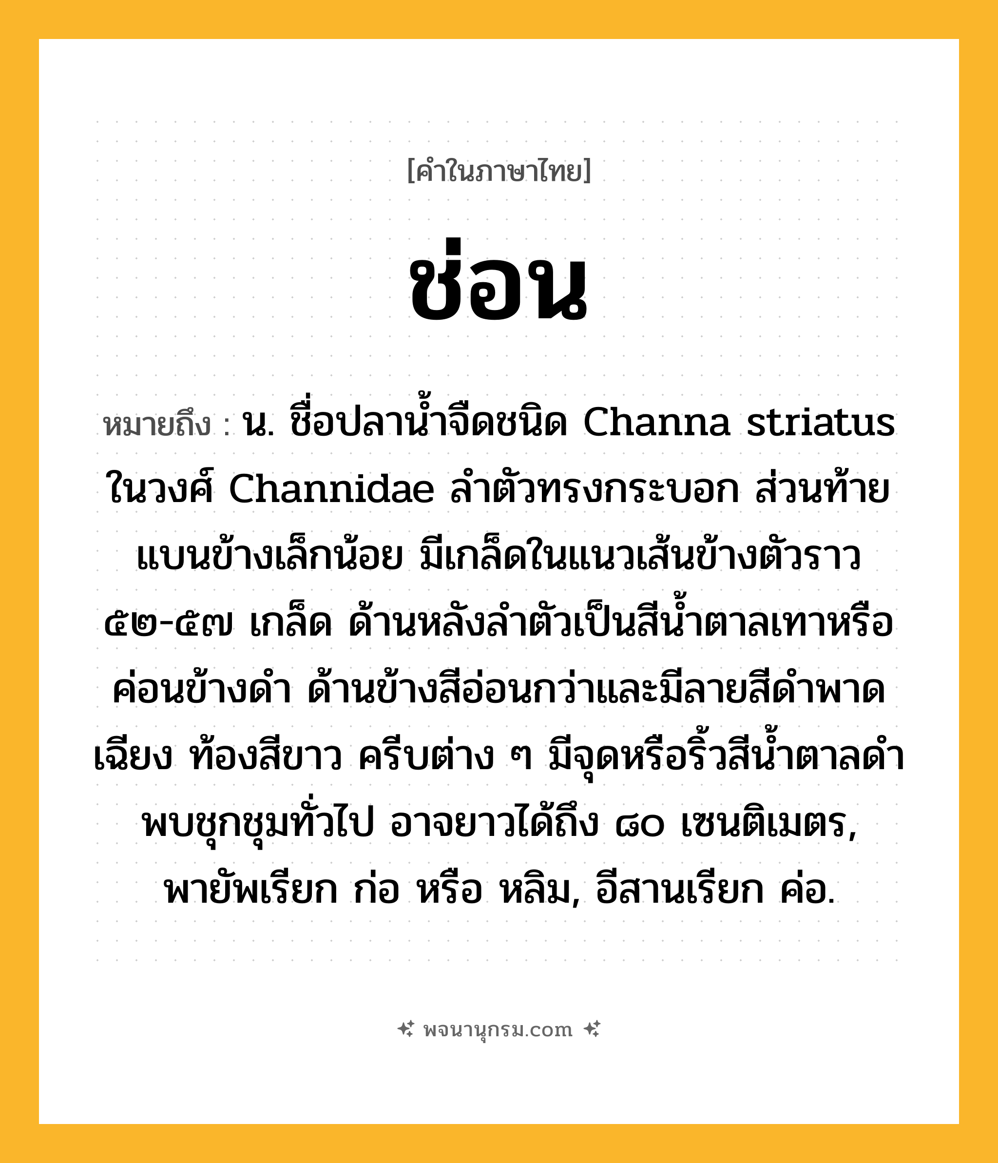 ช่อน ความหมาย หมายถึงอะไร?, คำในภาษาไทย ช่อน หมายถึง น. ชื่อปลานํ้าจืดชนิด Channa striatus ในวงศ์ Channidae ลําตัวทรงกระบอก ส่วนท้ายแบนข้างเล็กน้อย มีเกล็ดในแนวเส้นข้างตัวราว ๕๒-๕๗ เกล็ด ด้านหลังลําตัวเป็นสีนํ้าตาลเทาหรือค่อนข้างดํา ด้านข้างสีอ่อนกว่าและมีลายสีดําพาดเฉียง ท้องสีขาว ครีบต่าง ๆ มีจุดหรือริ้วสีนํ้าตาลดํา พบชุกชุมทั่วไป อาจยาวได้ถึง ๘๐ เซนติเมตร, พายัพเรียก ก่อ หรือ หลิม, อีสานเรียก ค่อ.