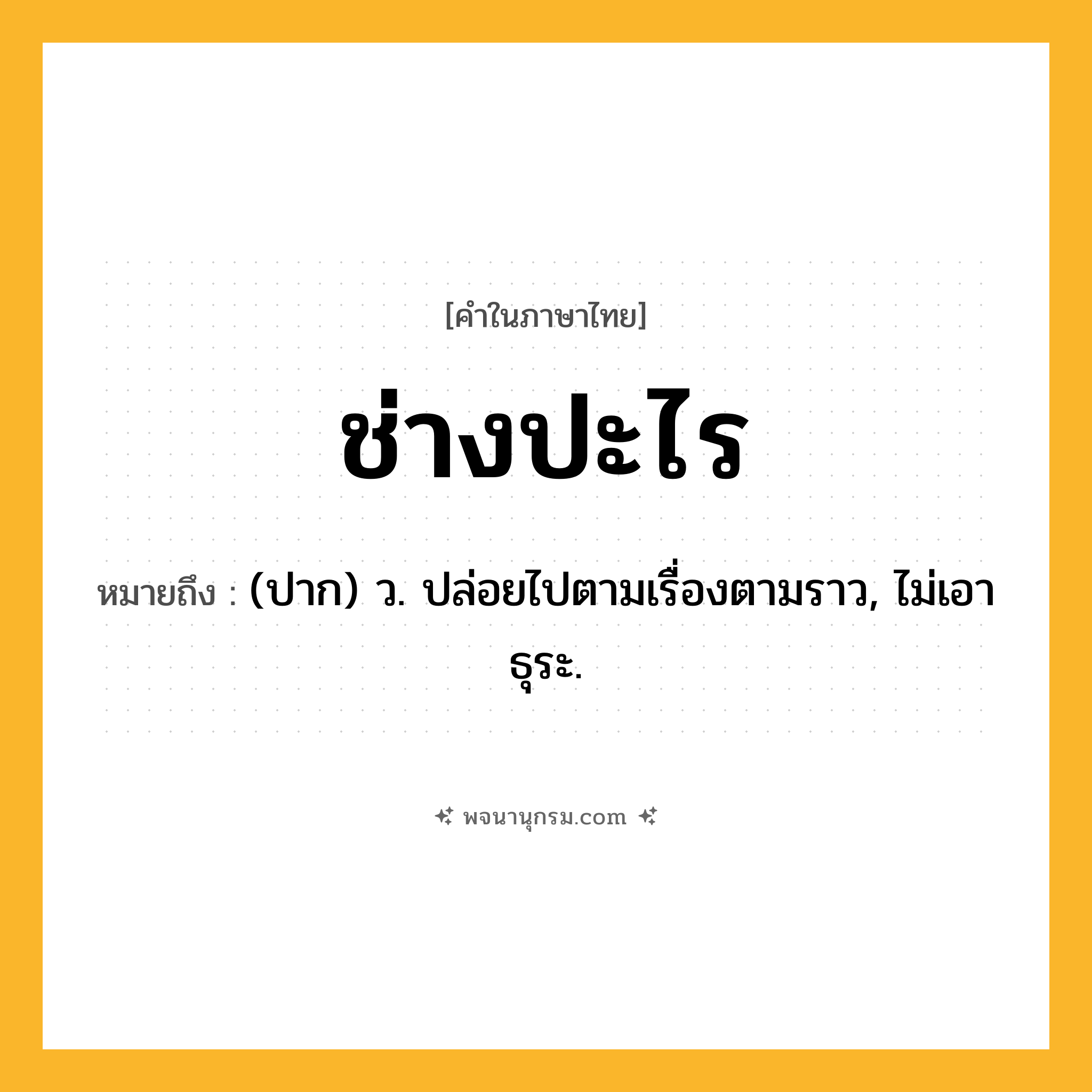 ช่างปะไร ความหมาย หมายถึงอะไร?, คำในภาษาไทย ช่างปะไร หมายถึง (ปาก) ว. ปล่อยไปตามเรื่องตามราว, ไม่เอาธุระ.