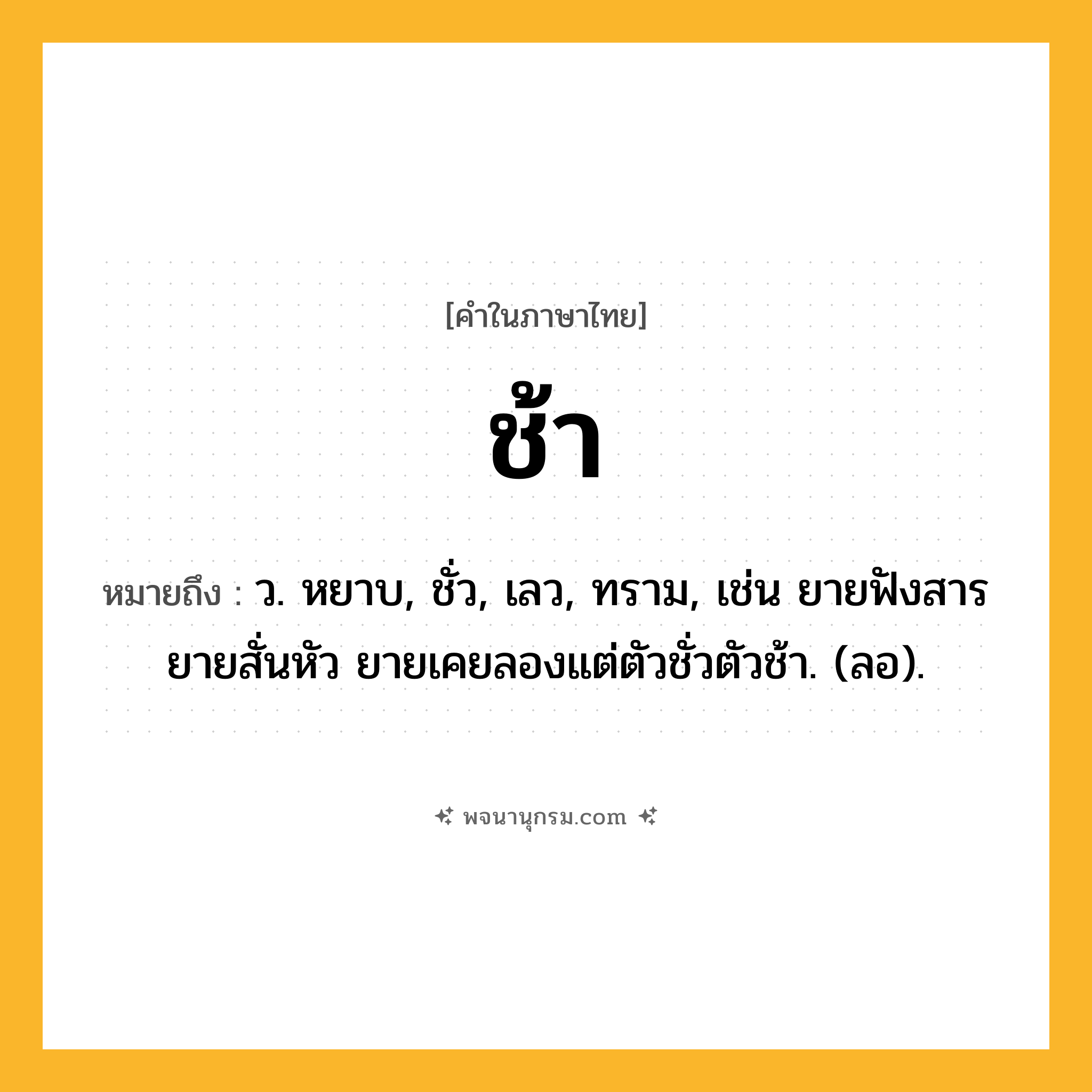 ช้า ความหมาย หมายถึงอะไร?, คำในภาษาไทย ช้า หมายถึง ว. หยาบ, ชั่ว, เลว, ทราม, เช่น ยายฟังสารยายสั่นหัว ยายเคยลองแต่ตัวชั่วตัวช้า. (ลอ).