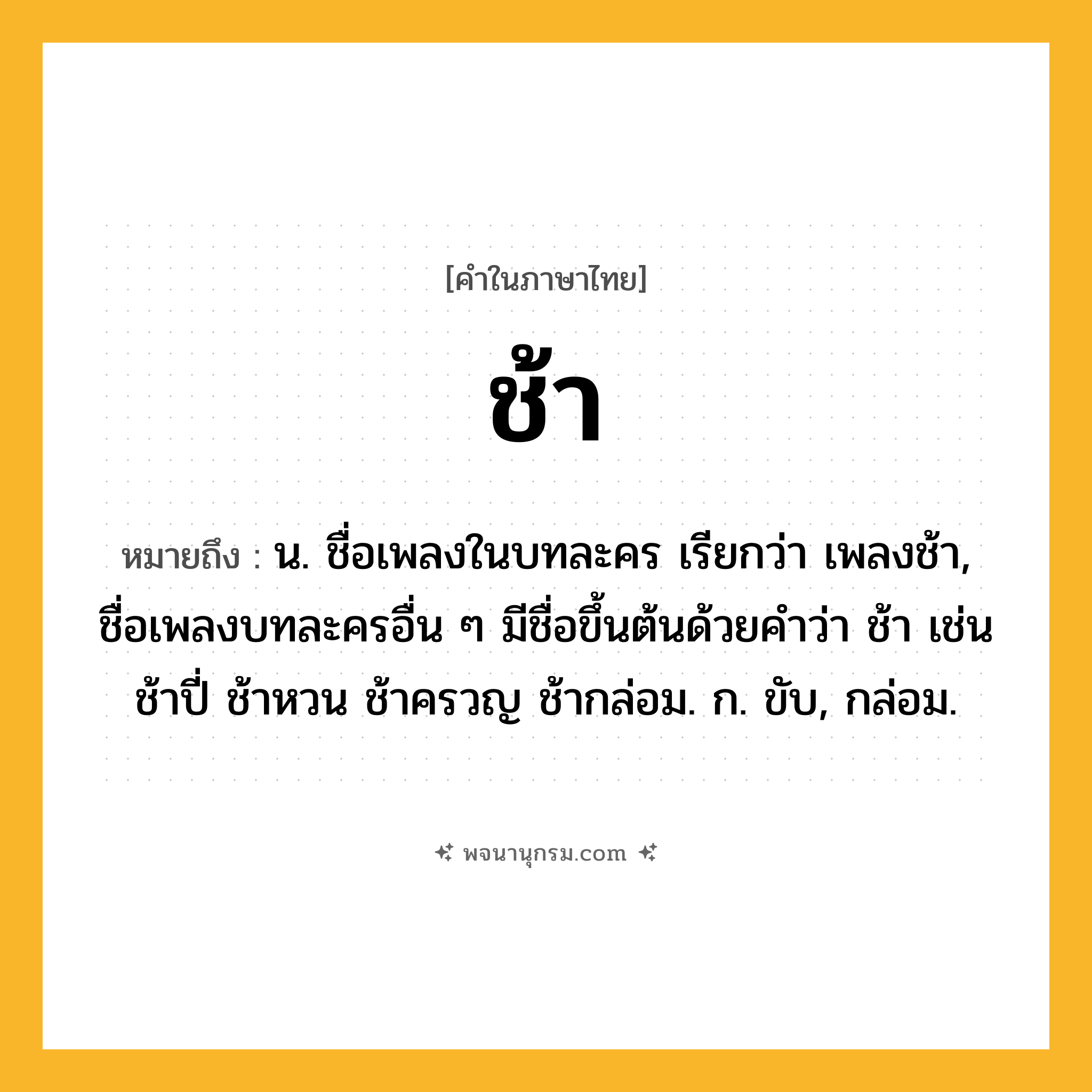 ช้า ความหมาย หมายถึงอะไร?, คำในภาษาไทย ช้า หมายถึง น. ชื่อเพลงในบทละคร เรียกว่า เพลงช้า, ชื่อเพลงบทละครอื่น ๆ มีชื่อขึ้นต้นด้วยคําว่า ช้า เช่น ช้าปี่ ช้าหวน ช้าครวญ ช้ากล่อม. ก. ขับ, กล่อม.