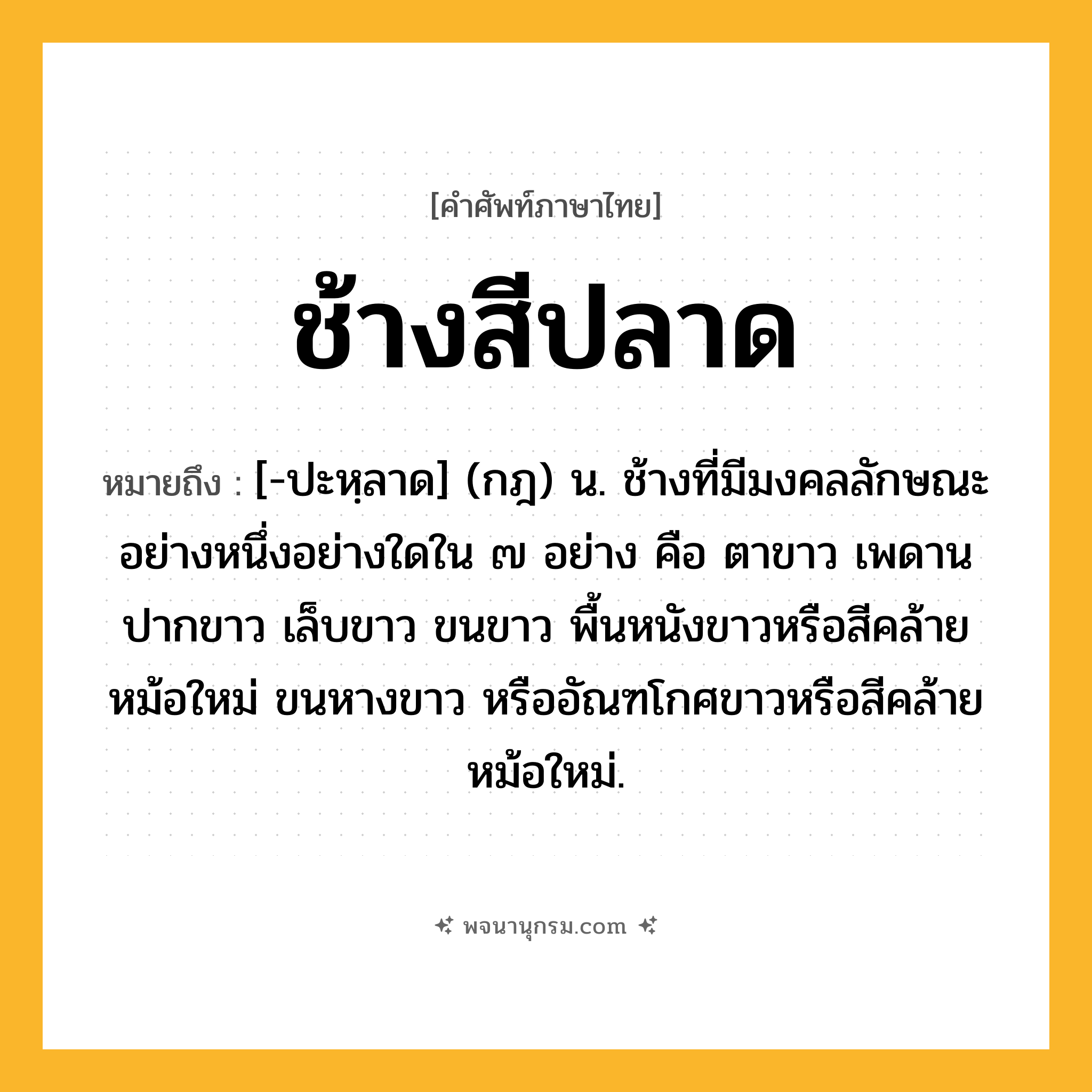 ช้างสีปลาด ความหมาย หมายถึงอะไร?, คำในภาษาไทย ช้างสีปลาด หมายถึง [-ปะหฺลาด] (กฎ) น. ช้างที่มีมงคลลักษณะอย่างหนึ่งอย่างใดใน ๗ อย่าง คือ ตาขาว เพดานปากขาว เล็บขาว ขนขาว พื้นหนังขาวหรือสีคล้ายหม้อใหม่ ขนหางขาว หรืออัณฑโกศขาวหรือสีคล้ายหม้อใหม่.