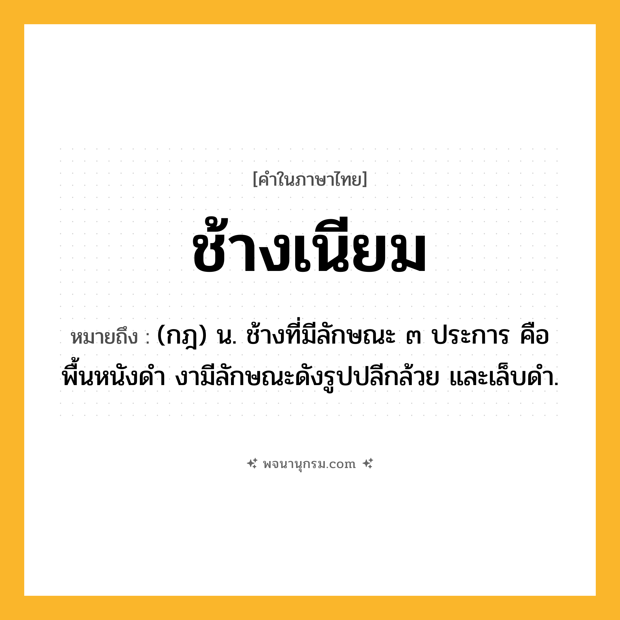 ช้างเนียม ความหมาย หมายถึงอะไร?, คำในภาษาไทย ช้างเนียม หมายถึง (กฎ) น. ช้างที่มีลักษณะ ๓ ประการ คือ พื้นหนังดำ งามีลักษณะดังรูปปลีกล้วย และเล็บดำ.