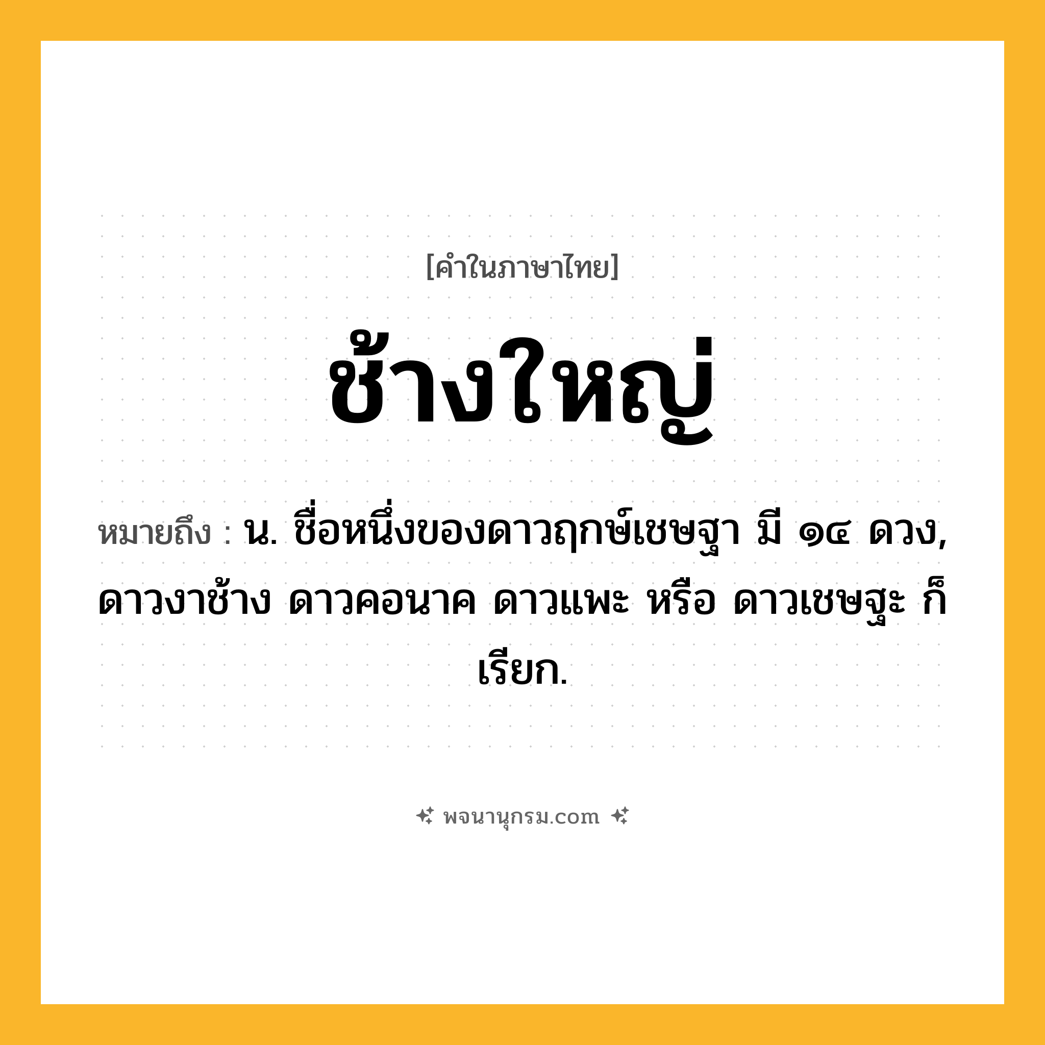 ช้างใหญ่ ความหมาย หมายถึงอะไร?, คำในภาษาไทย ช้างใหญ่ หมายถึง น. ชื่อหนึ่งของดาวฤกษ์เชษฐา มี ๑๔ ดวง, ดาวงาช้าง ดาวคอนาค ดาวแพะ หรือ ดาวเชษฐะ ก็เรียก.