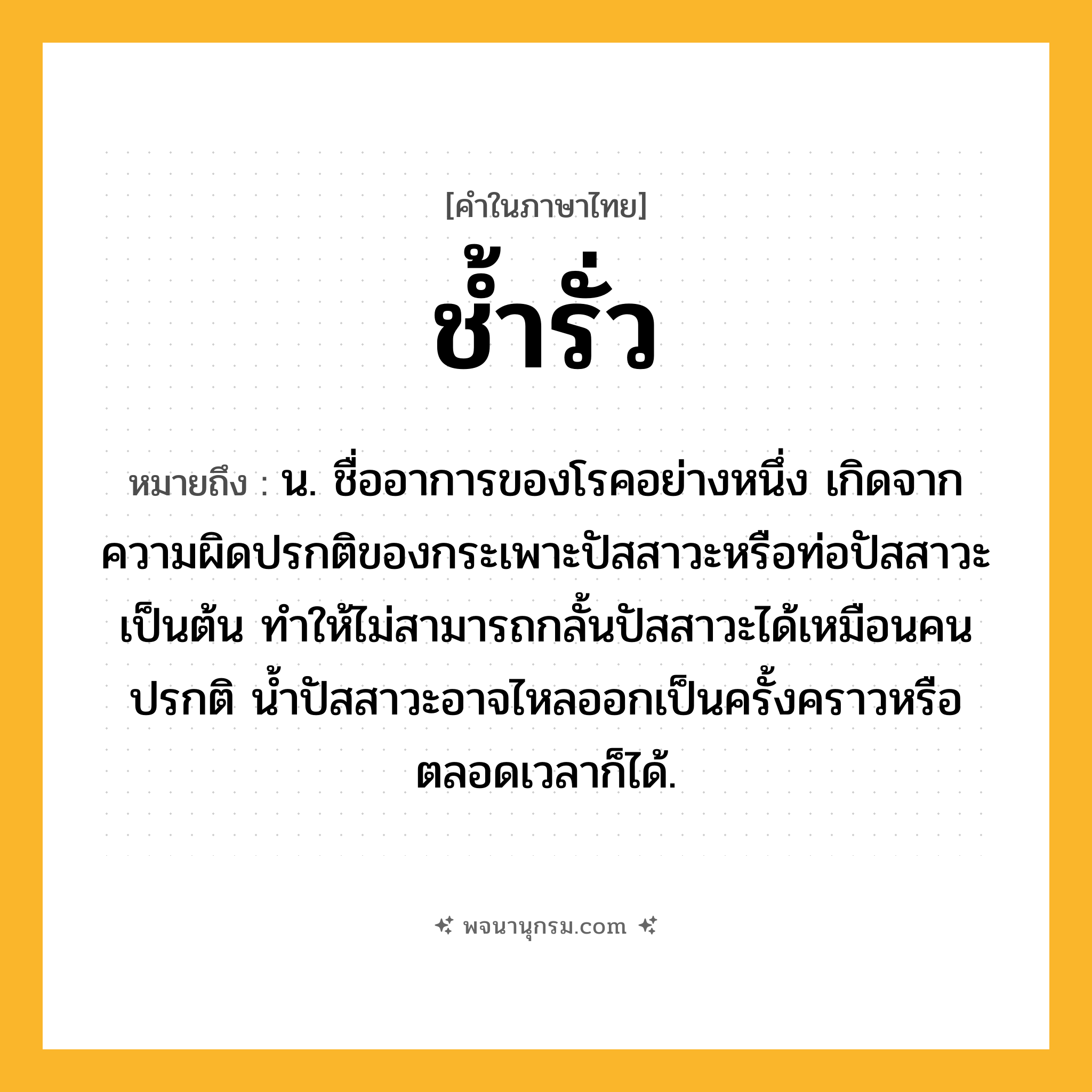 ช้ำรั่ว ความหมาย หมายถึงอะไร?, คำในภาษาไทย ช้ำรั่ว หมายถึง น. ชื่ออาการของโรคอย่างหนึ่ง เกิดจากความผิดปรกติของกระเพาะปัสสาวะหรือท่อปัสสาวะเป็นต้น ทําให้ไม่สามารถกลั้นปัสสาวะได้เหมือนคนปรกติ นํ้าปัสสาวะอาจไหลออกเป็นครั้งคราวหรือตลอดเวลาก็ได้.