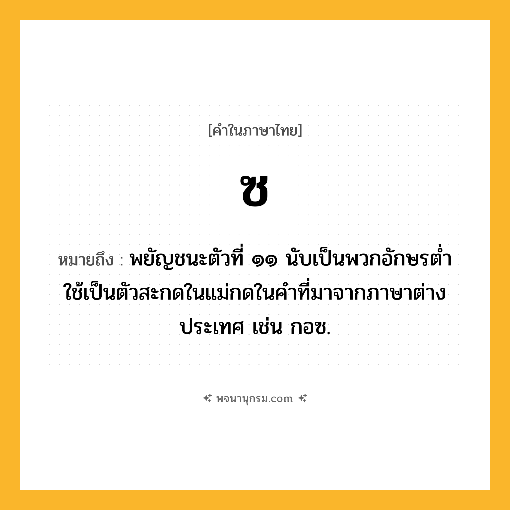 ซ ความหมาย หมายถึงอะไร?, คำในภาษาไทย ซ หมายถึง พยัญชนะตัวที่ ๑๑ นับเป็นพวกอักษรตํ่า ใช้เป็นตัวสะกดในแม่กดในคำที่มาจากภาษาต่างประเทศ เช่น กอซ.
