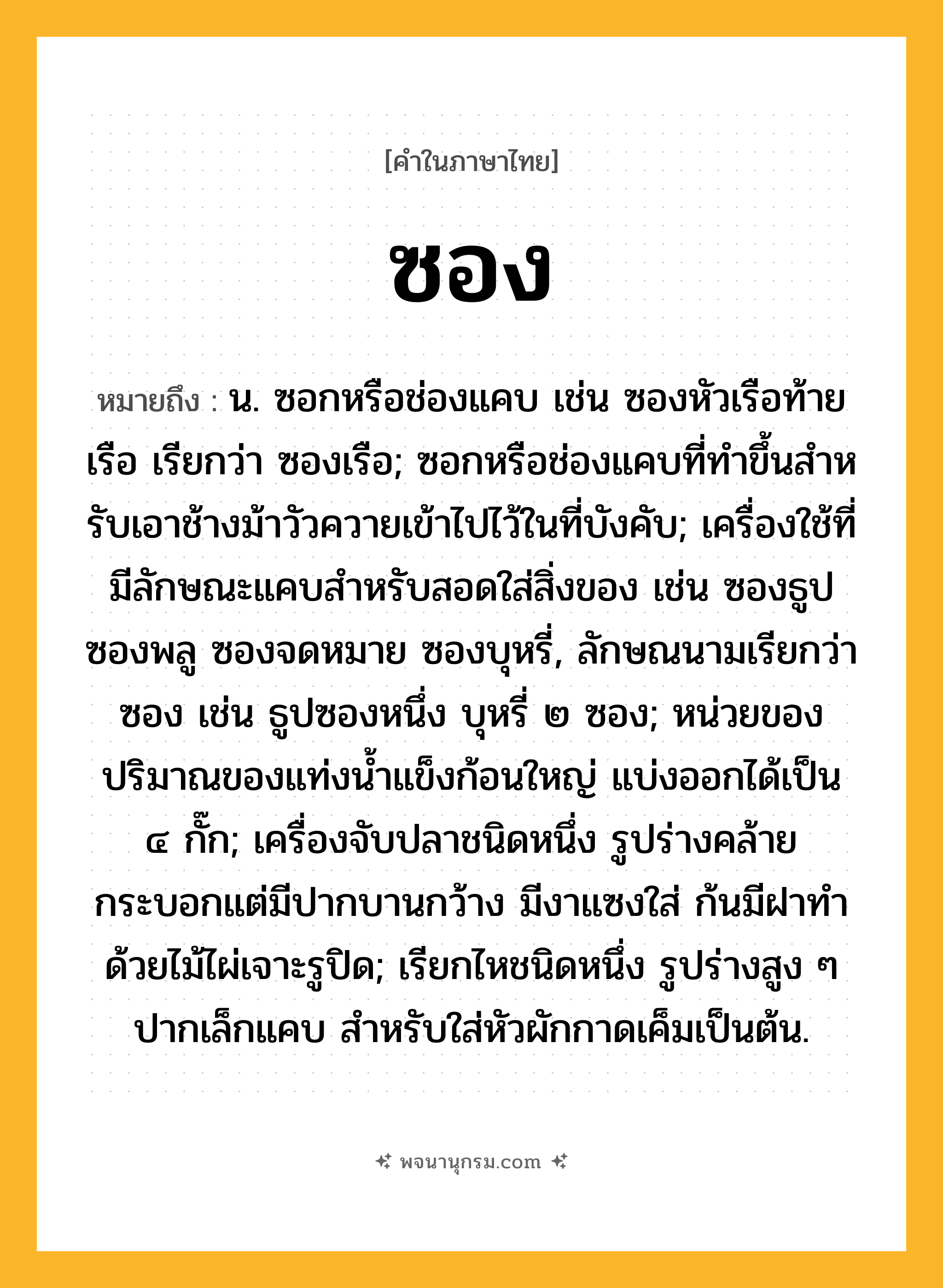 ซอง ความหมาย หมายถึงอะไร?, คำในภาษาไทย ซอง หมายถึง น. ซอกหรือช่องแคบ เช่น ซองหัวเรือท้ายเรือ เรียกว่า ซองเรือ; ซอกหรือช่องแคบที่ทําขึ้นสําหรับเอาช้างม้าวัวควายเข้าไปไว้ในที่บังคับ; เครื่องใช้ที่มีลักษณะแคบสําหรับสอดใส่สิ่งของ เช่น ซองธูป ซองพลู ซองจดหมาย ซองบุหรี่, ลักษณนามเรียกว่า ซอง เช่น ธูปซองหนึ่ง บุหรี่ ๒ ซอง; หน่วยของปริมาณของแท่งน้ำแข็งก้อนใหญ่ แบ่งออกได้เป็น ๔ กั๊ก; เครื่องจับปลาชนิดหนึ่ง รูปร่างคล้ายกระบอกแต่มีปากบานกว้าง มีงาแซงใส่ ก้นมีฝาทําด้วยไม้ไผ่เจาะรูปิด; เรียกไหชนิดหนึ่ง รูปร่างสูง ๆ ปากเล็กแคบ สําหรับใส่หัวผักกาดเค็มเป็นต้น.