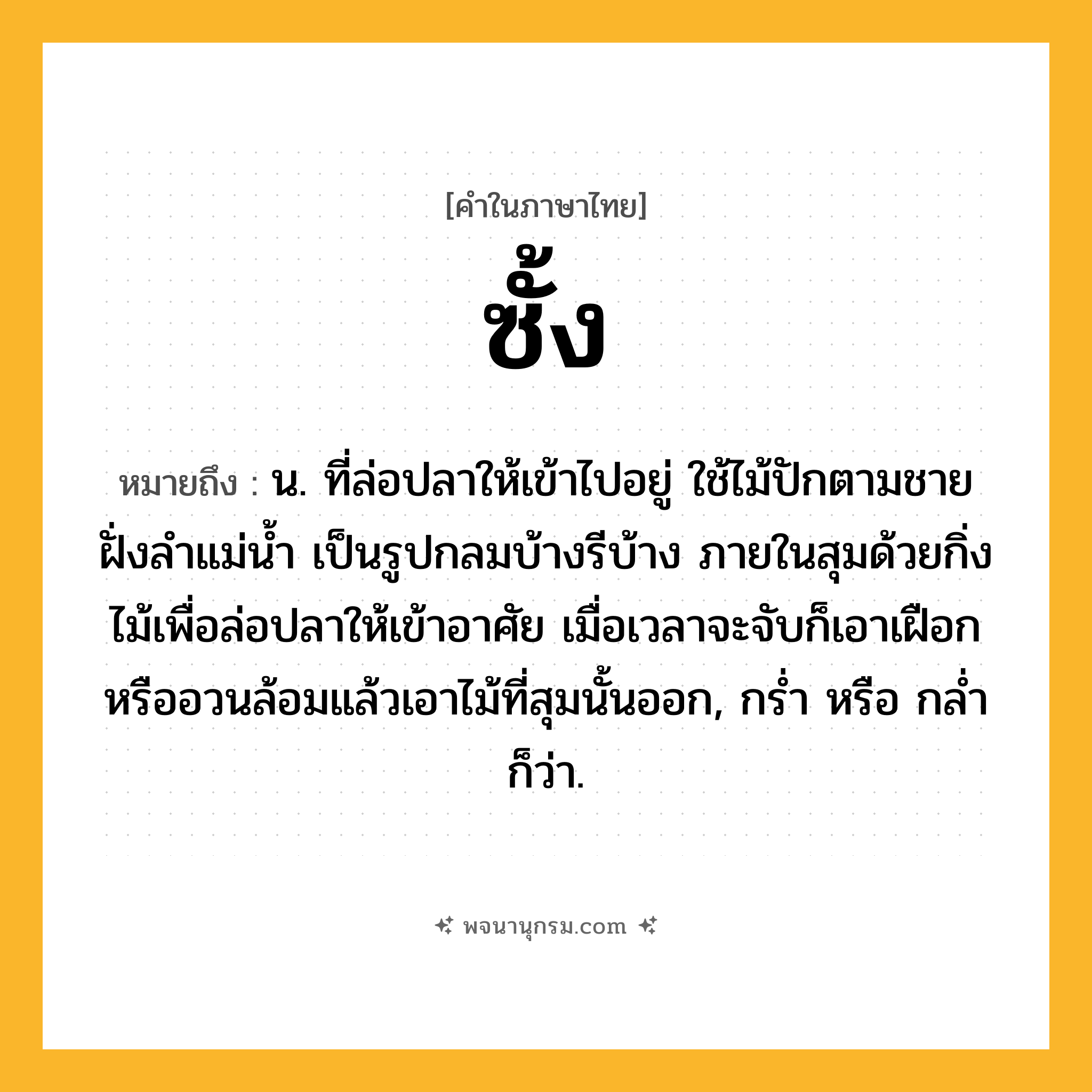 ซั้ง ความหมาย หมายถึงอะไร?, คำในภาษาไทย ซั้ง หมายถึง น. ที่ล่อปลาให้เข้าไปอยู่ ใช้ไม้ปักตามชายฝั่งลําแม่นํ้า เป็นรูปกลมบ้างรีบ้าง ภายในสุมด้วยกิ่งไม้เพื่อล่อปลาให้เข้าอาศัย เมื่อเวลาจะจับก็เอาเฝือกหรืออวนล้อมแล้วเอาไม้ที่สุมนั้นออก, กรํ่า หรือ กลํ่า ก็ว่า.