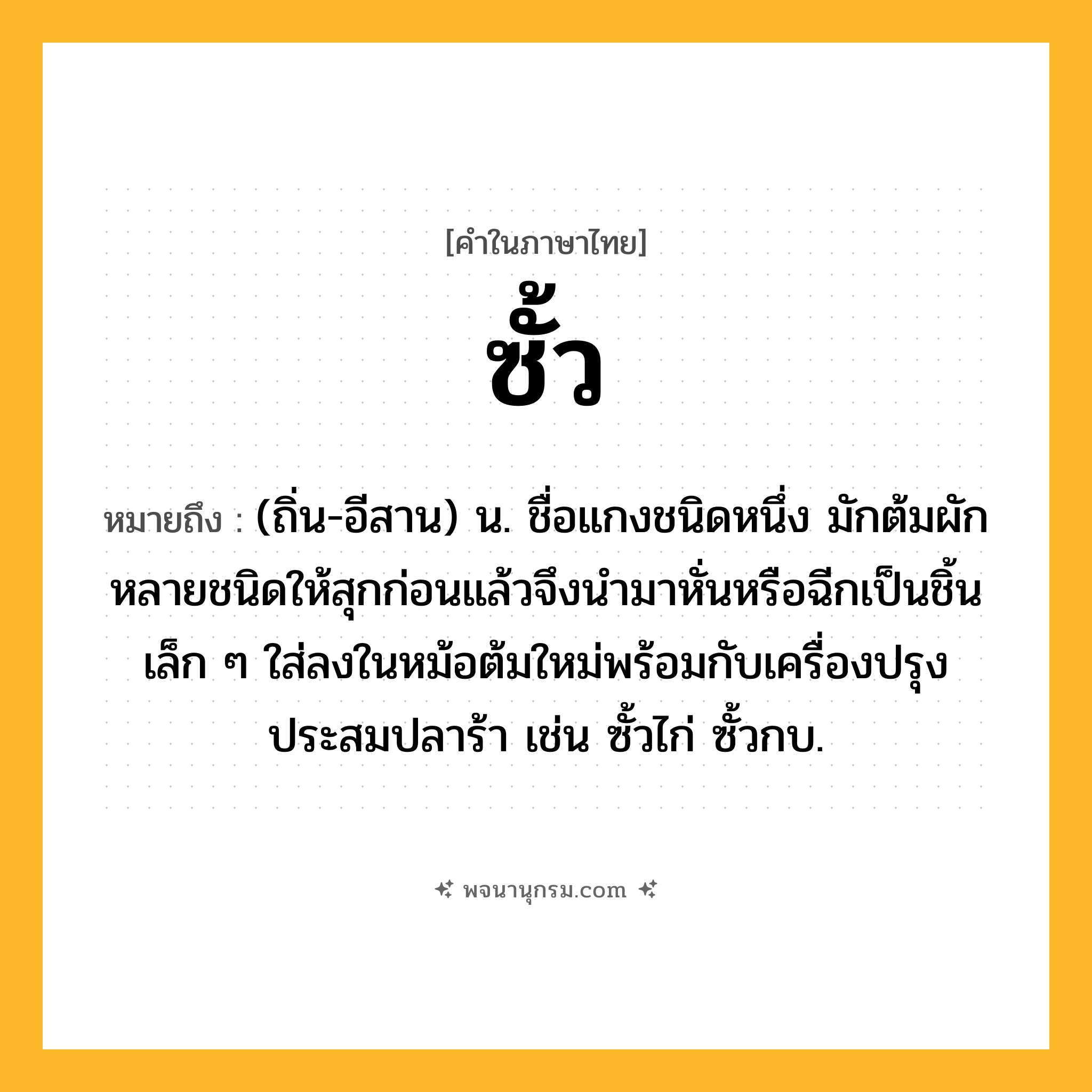 ซั้ว ความหมาย หมายถึงอะไร?, คำในภาษาไทย ซั้ว หมายถึง (ถิ่น-อีสาน) น. ชื่อแกงชนิดหนึ่ง มักต้มผักหลายชนิดให้สุกก่อนแล้วจึงนำมาหั่นหรือฉีกเป็นชิ้นเล็ก ๆ ใส่ลงในหม้อต้มใหม่พร้อมกับเครื่องปรุงประสมปลาร้า เช่น ซั้วไก่ ซั้วกบ.