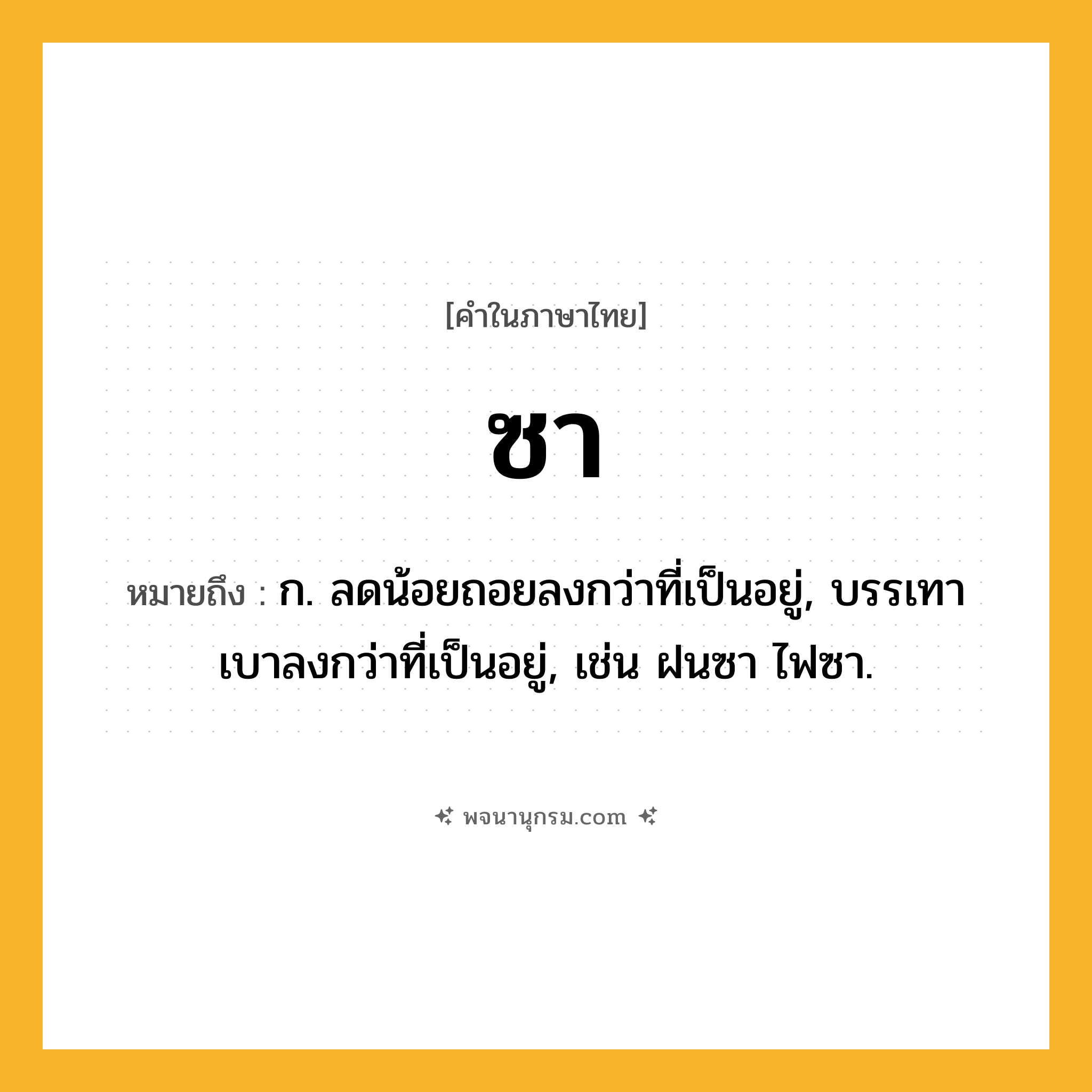 ซา ความหมาย หมายถึงอะไร?, คำในภาษาไทย ซา หมายถึง ก. ลดน้อยถอยลงกว่าที่เป็นอยู่, บรรเทาเบาลงกว่าที่เป็นอยู่, เช่น ฝนซา ไฟซา.