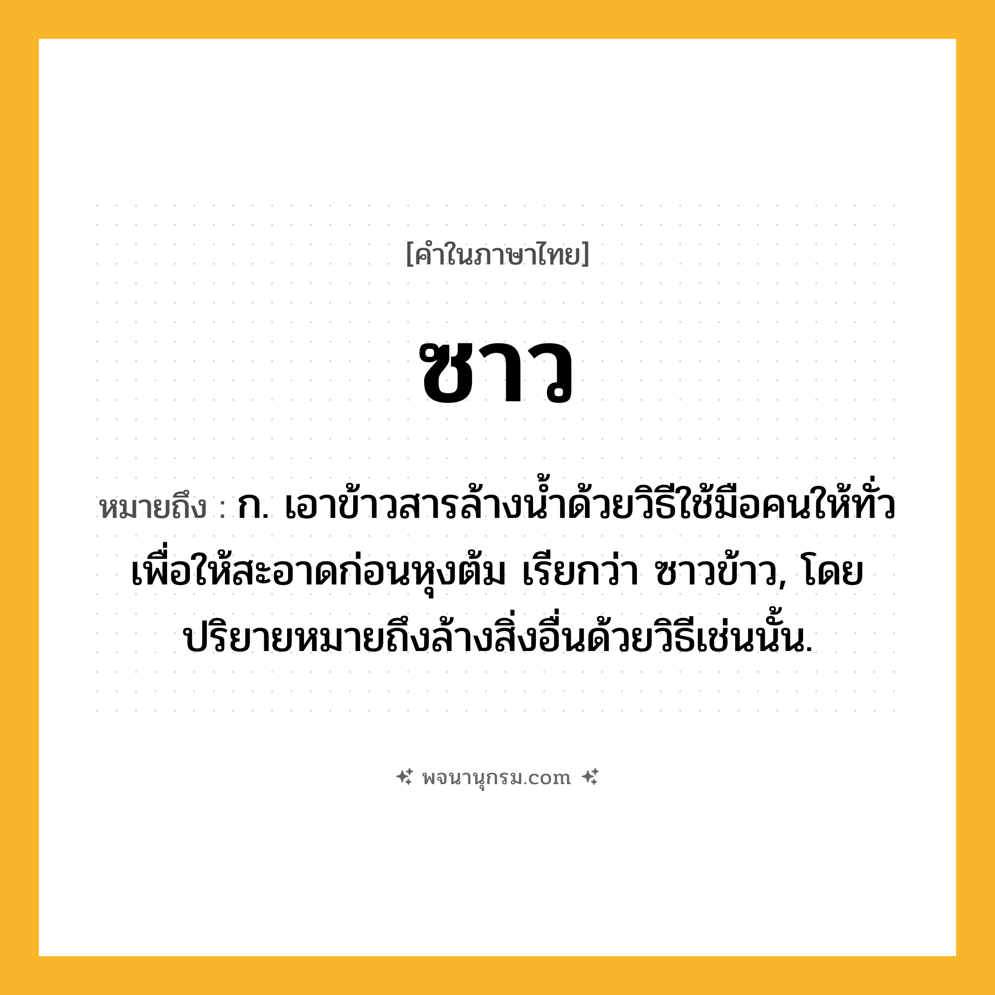 ซาว ความหมาย หมายถึงอะไร?, คำในภาษาไทย ซาว หมายถึง ก. เอาข้าวสารล้างนํ้าด้วยวิธีใช้มือคนให้ทั่วเพื่อให้สะอาดก่อนหุงต้ม เรียกว่า ซาวข้าว, โดยปริยายหมายถึงล้างสิ่งอื่นด้วยวิธีเช่นนั้น.