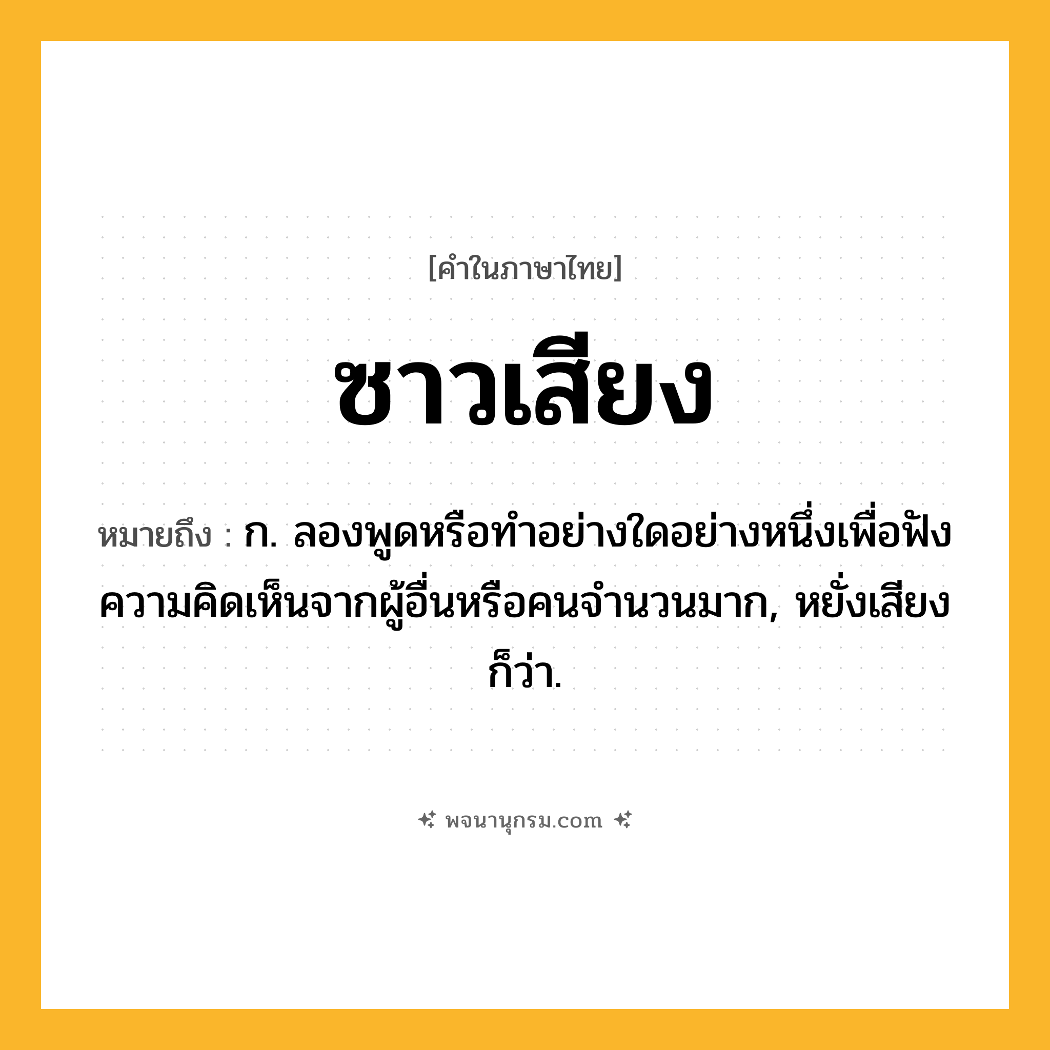 ซาวเสียง ความหมาย หมายถึงอะไร?, คำในภาษาไทย ซาวเสียง หมายถึง ก. ลองพูดหรือทำอย่างใดอย่างหนึ่งเพื่อฟังความคิดเห็นจากผู้อื่นหรือคนจำนวนมาก, หยั่งเสียง ก็ว่า.