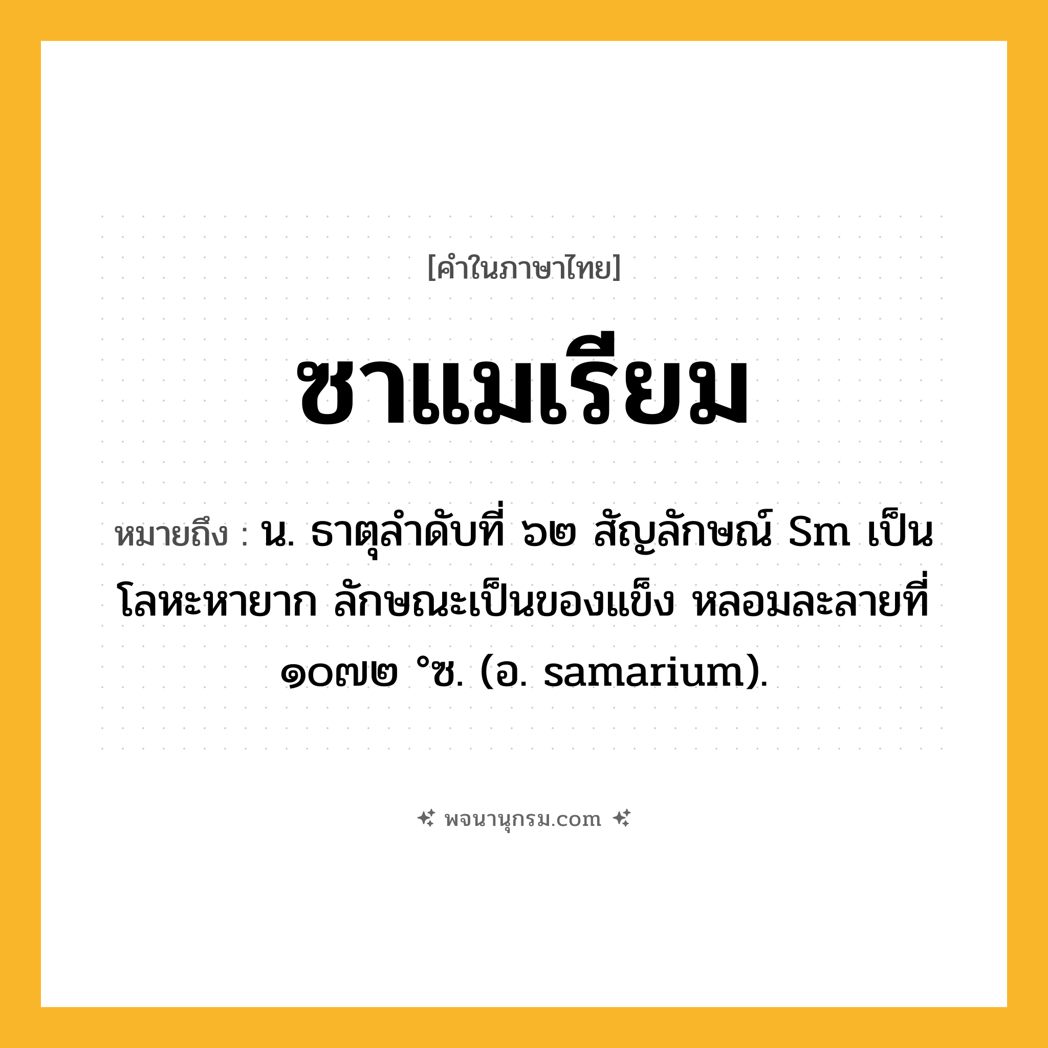ซาแมเรียม ความหมาย หมายถึงอะไร?, คำในภาษาไทย ซาแมเรียม หมายถึง น. ธาตุลําดับที่ ๖๒ สัญลักษณ์ Sm เป็นโลหะหายาก ลักษณะเป็นของแข็ง หลอมละลายที่ ๑๐๗๒ °ซ. (อ. samarium).