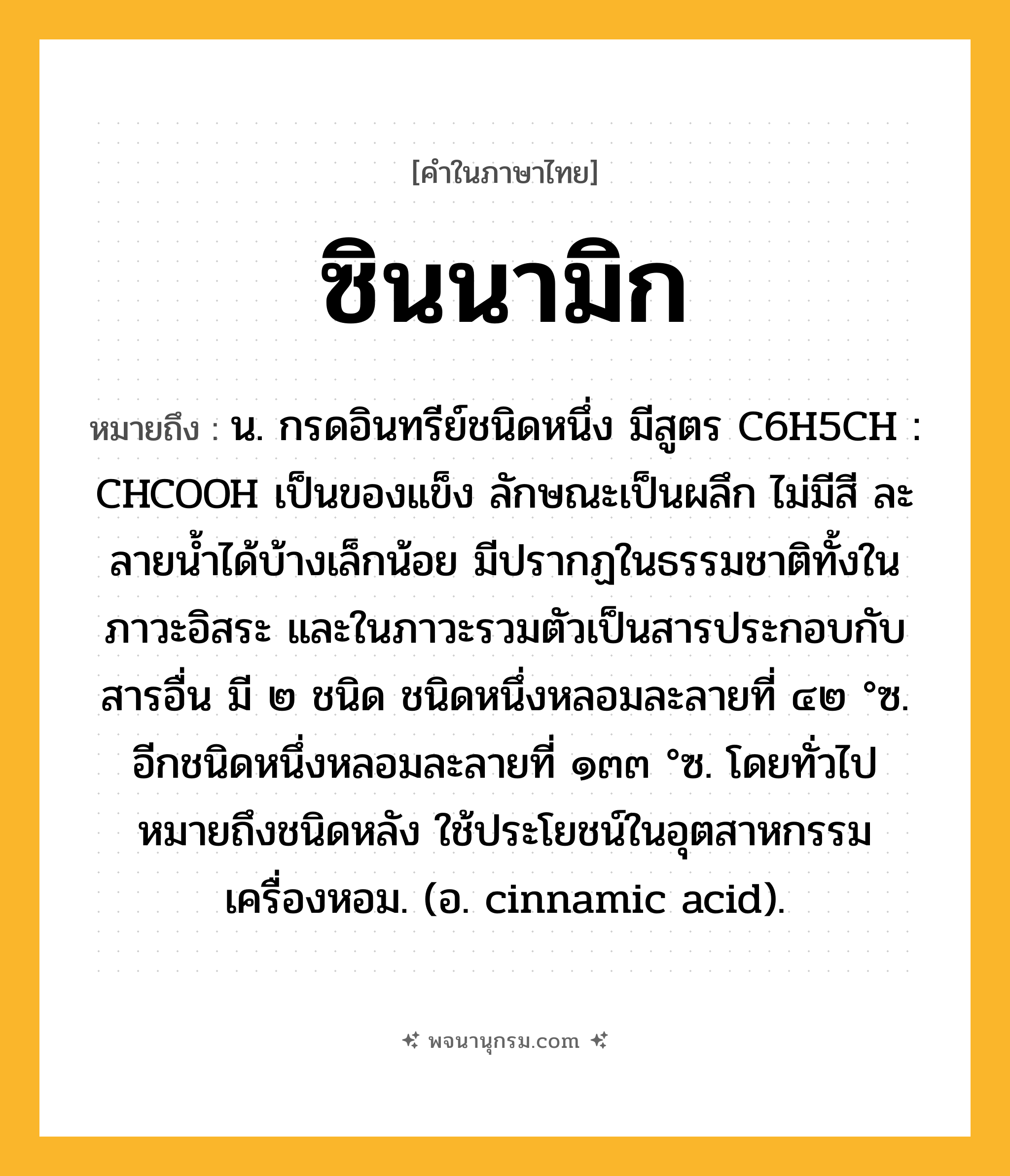 ซินนามิก ความหมาย หมายถึงอะไร?, คำในภาษาไทย ซินนามิก หมายถึง น. กรดอินทรีย์ชนิดหนึ่ง มีสูตร C6H5CH : CHCOOH เป็นของแข็ง ลักษณะเป็นผลึก ไม่มีสี ละลายนํ้าได้บ้างเล็กน้อย มีปรากฏในธรรมชาติทั้งในภาวะอิสระ และในภาวะรวมตัวเป็นสารประกอบกับสารอื่น มี ๒ ชนิด ชนิดหนึ่งหลอมละลายที่ ๔๒ °ซ. อีกชนิดหนึ่งหลอมละลายที่ ๑๓๓ °ซ. โดยทั่วไปหมายถึงชนิดหลัง ใช้ประโยชน์ในอุตสาหกรรมเครื่องหอม. (อ. cinnamic acid).