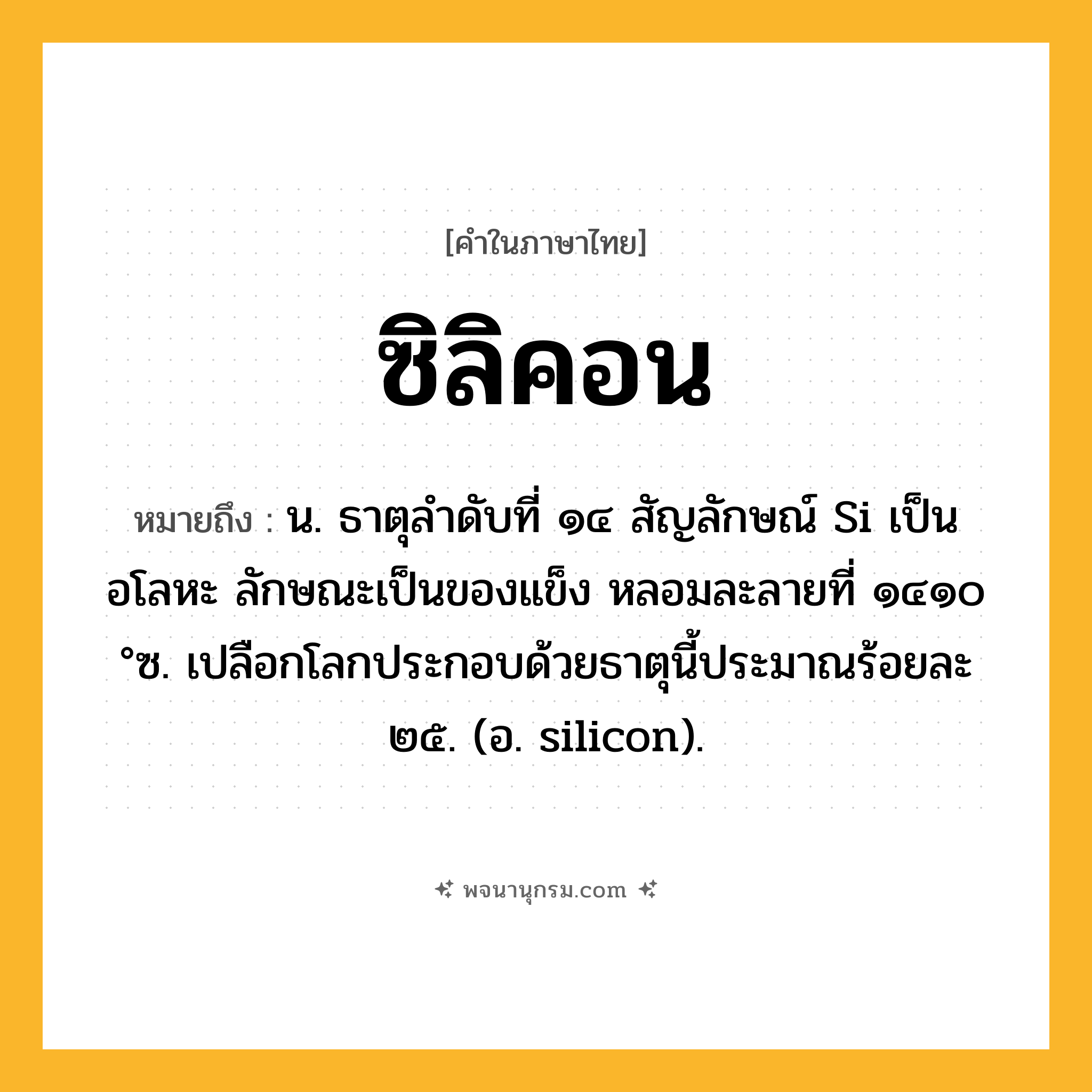 ซิลิคอน ความหมาย หมายถึงอะไร?, คำในภาษาไทย ซิลิคอน หมายถึง น. ธาตุลําดับที่ ๑๔ สัญลักษณ์ Si เป็นอโลหะ ลักษณะเป็นของแข็ง หลอมละลายที่ ๑๔๑๐ °ซ. เปลือกโลกประกอบด้วยธาตุนี้ประมาณร้อยละ ๒๕. (อ. silicon).