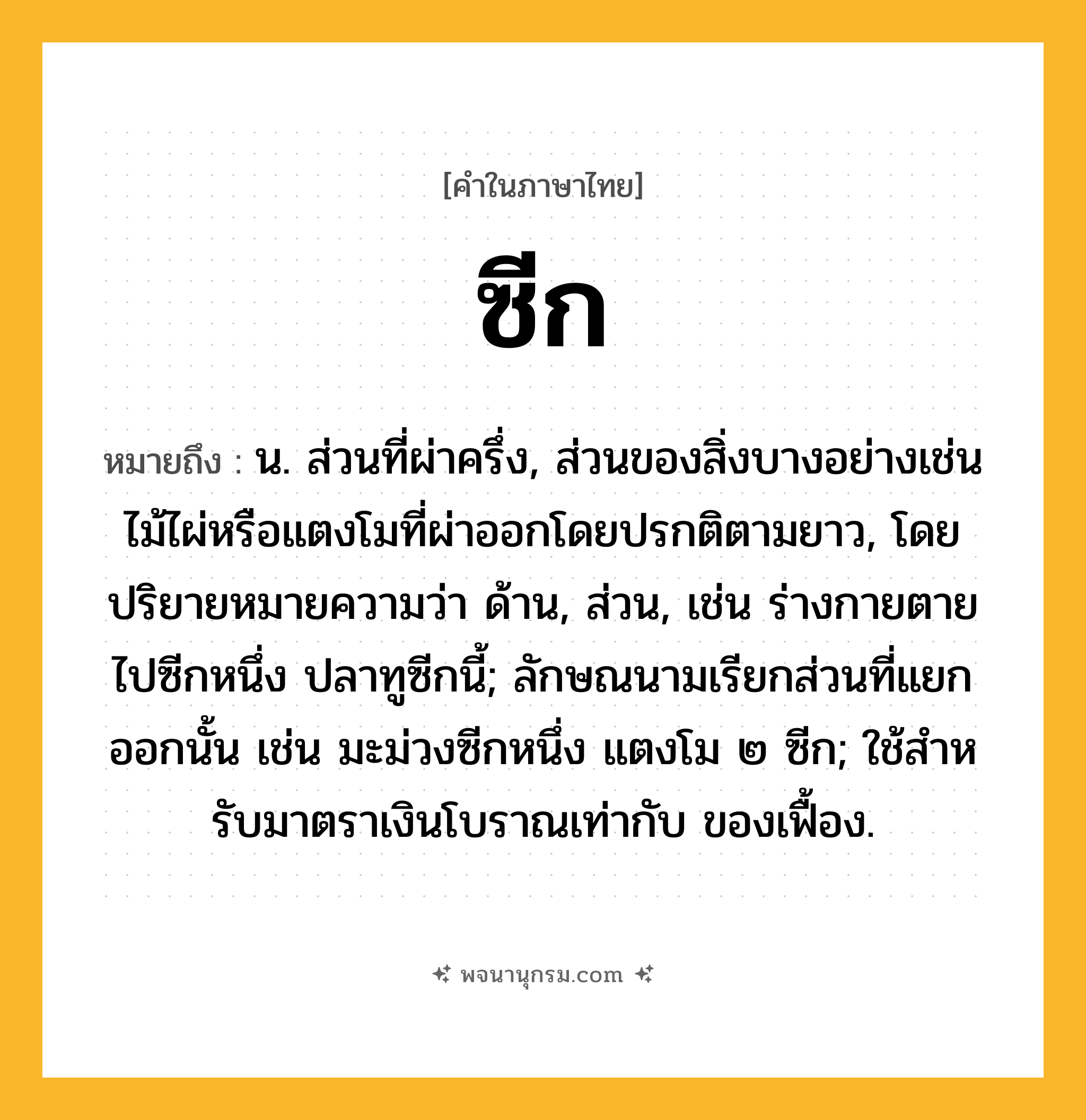 ซีก ความหมาย หมายถึงอะไร?, คำในภาษาไทย ซีก หมายถึง น. ส่วนที่ผ่าครึ่ง, ส่วนของสิ่งบางอย่างเช่นไม้ไผ่หรือแตงโมที่ผ่าออกโดยปรกติตามยาว, โดยปริยายหมายความว่า ด้าน, ส่วน, เช่น ร่างกายตายไปซีกหนึ่ง ปลาทูซีกนี้; ลักษณนามเรียกส่วนที่แยกออกนั้น เช่น มะม่วงซีกหนึ่ง แตงโม ๒ ซีก; ใช้สําหรับมาตราเงินโบราณเท่ากับ ของเฟื้อง.