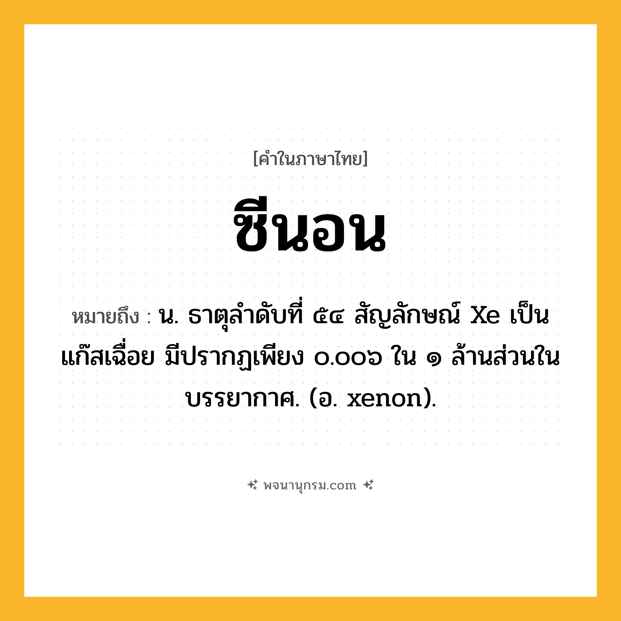 ซีนอน ความหมาย หมายถึงอะไร?, คำในภาษาไทย ซีนอน หมายถึง น. ธาตุลําดับที่ ๕๔ สัญลักษณ์ Xe เป็นแก๊สเฉื่อย มีปรากฏเพียง ๐.๐๐๖ ใน ๑ ล้านส่วนในบรรยากาศ. (อ. xenon).