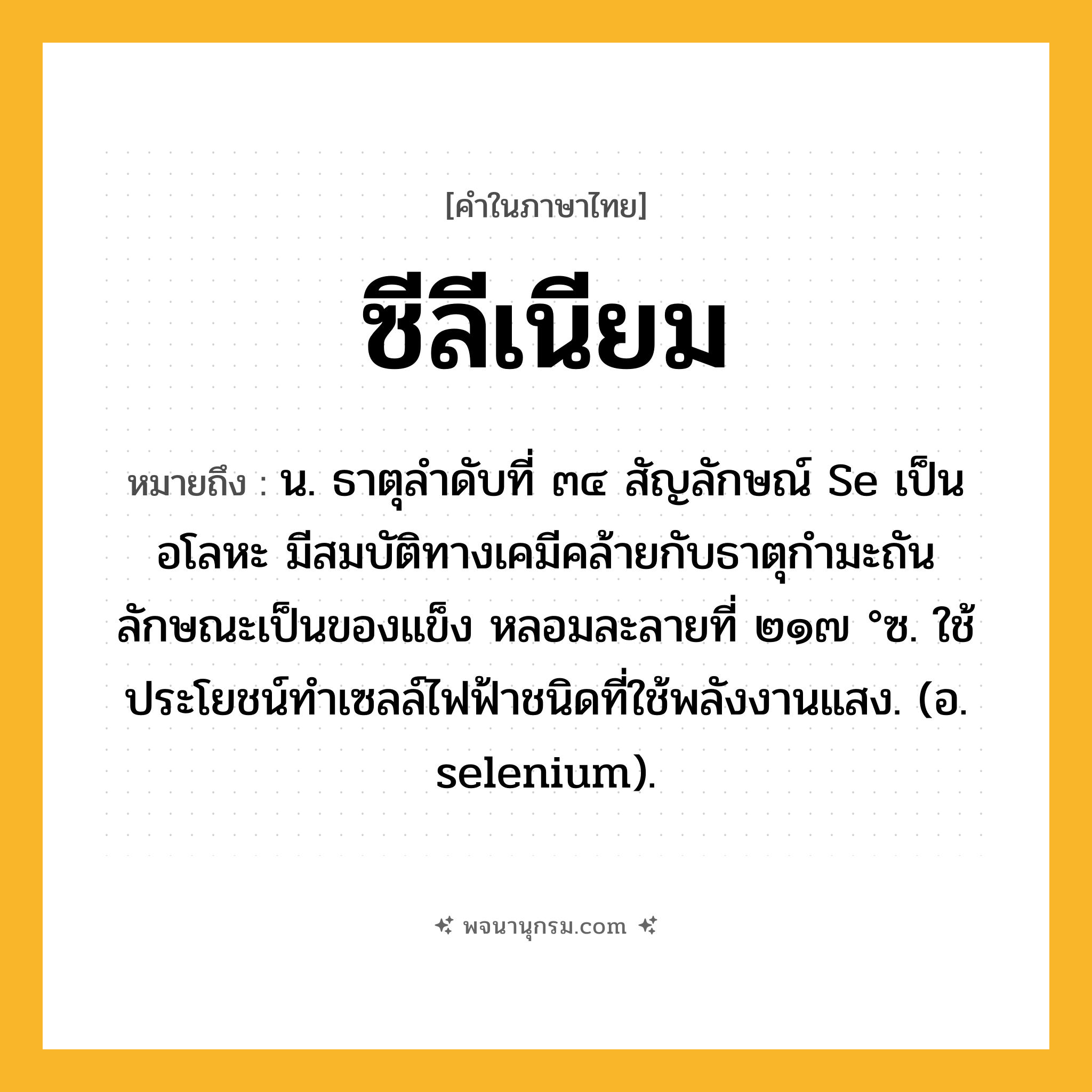 ซีลีเนียม ความหมาย หมายถึงอะไร?, คำในภาษาไทย ซีลีเนียม หมายถึง น. ธาตุลําดับที่ ๓๔ สัญลักษณ์ Se เป็นอโลหะ มีสมบัติทางเคมีคล้ายกับธาตุกํามะถัน ลักษณะเป็นของแข็ง หลอมละลายที่ ๒๑๗ °ซ. ใช้ประโยชน์ทําเซลล์ไฟฟ้าชนิดที่ใช้พลังงานแสง. (อ. selenium).