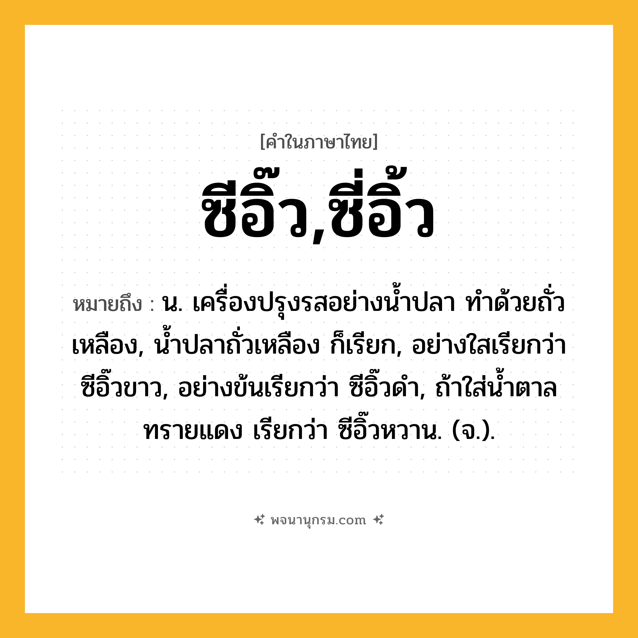 ซีอิ๊ว,ซี่อิ้ว ความหมาย หมายถึงอะไร?, คำในภาษาไทย ซีอิ๊ว,ซี่อิ้ว หมายถึง น. เครื่องปรุงรสอย่างน้ำปลา ทำด้วยถั่วเหลือง, น้ำปลาถั่วเหลือง ก็เรียก, อย่างใสเรียกว่า ซีอิ๊วขาว, อย่างข้นเรียกว่า ซีอิ๊วดำ, ถ้าใส่น้ำตาลทรายแดง เรียกว่า ซีอิ๊วหวาน. (จ.).