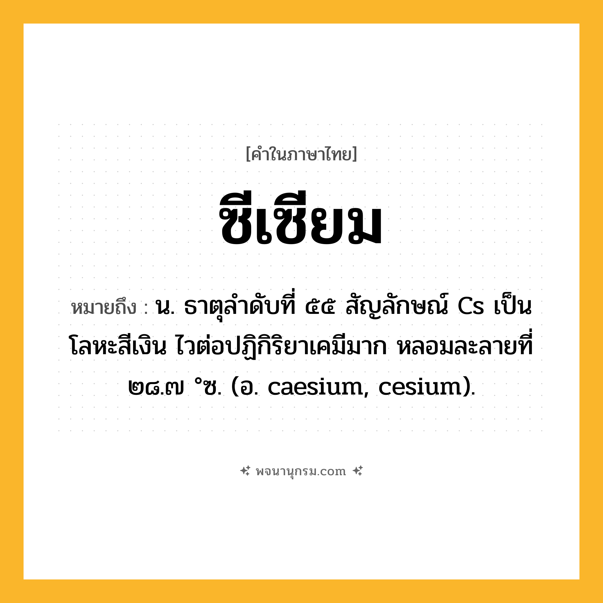 ซีเซียม ความหมาย หมายถึงอะไร?, คำในภาษาไทย ซีเซียม หมายถึง น. ธาตุลําดับที่ ๕๕ สัญลักษณ์ Cs เป็นโลหะสีเงิน ไวต่อปฏิกิริยาเคมีมาก หลอมละลายที่ ๒๘.๗ °ซ. (อ. caesium, cesium).