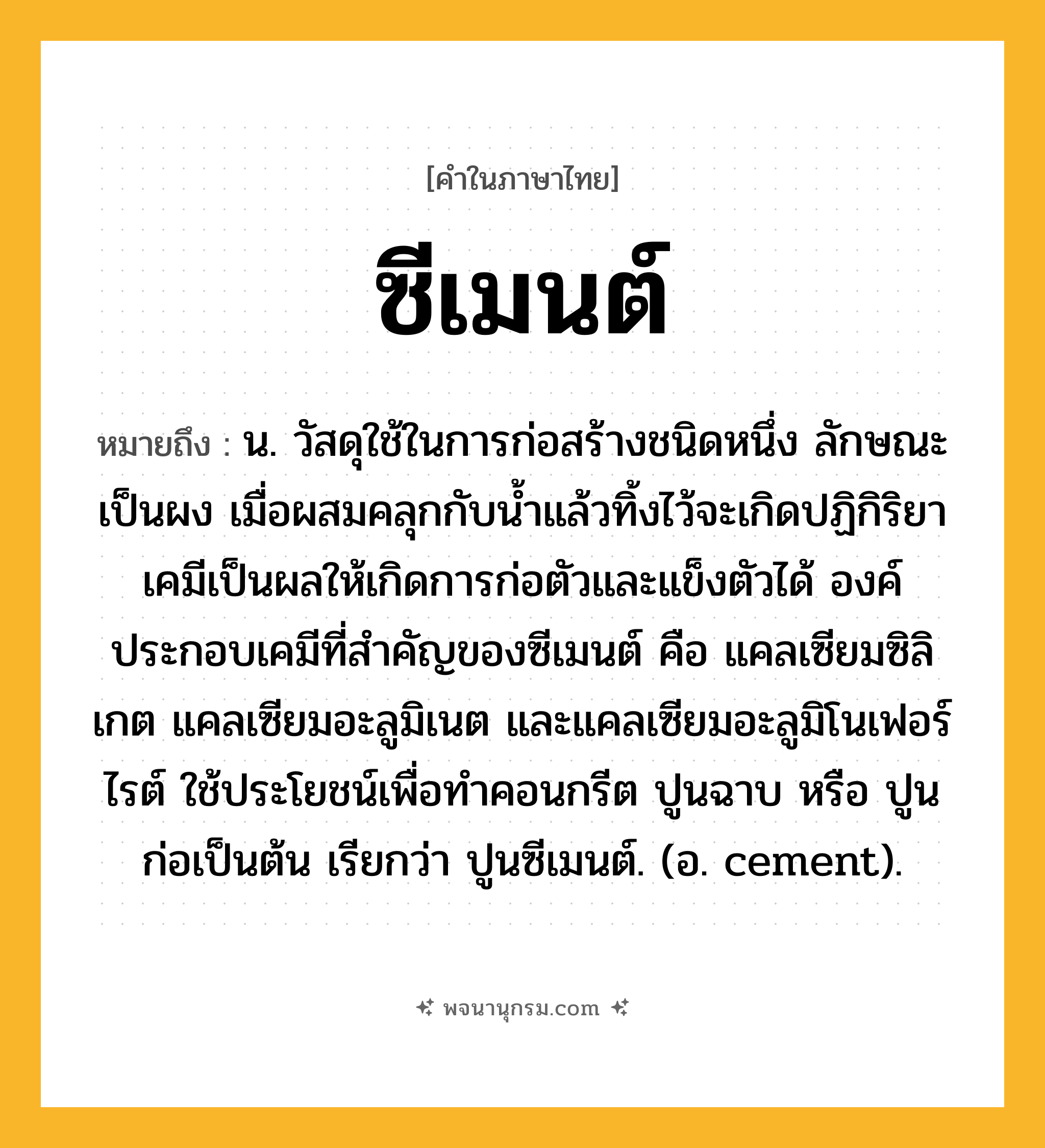 ซีเมนต์ ความหมาย หมายถึงอะไร?, คำในภาษาไทย ซีเมนต์ หมายถึง น. วัสดุใช้ในการก่อสร้างชนิดหนึ่ง ลักษณะเป็นผง เมื่อผสมคลุกกับนํ้าแล้วทิ้งไว้จะเกิดปฏิกิริยาเคมีเป็นผลให้เกิดการก่อตัวและแข็งตัวได้ องค์ประกอบเคมีที่สําคัญของซีเมนต์ คือ แคลเซียมซิลิเกต แคลเซียมอะลูมิเนต และแคลเซียมอะลูมิโนเฟอร์ไรต์ ใช้ประโยชน์เพื่อทําคอนกรีต ปูนฉาบ หรือ ปูนก่อเป็นต้น เรียกว่า ปูนซีเมนต์. (อ. cement).