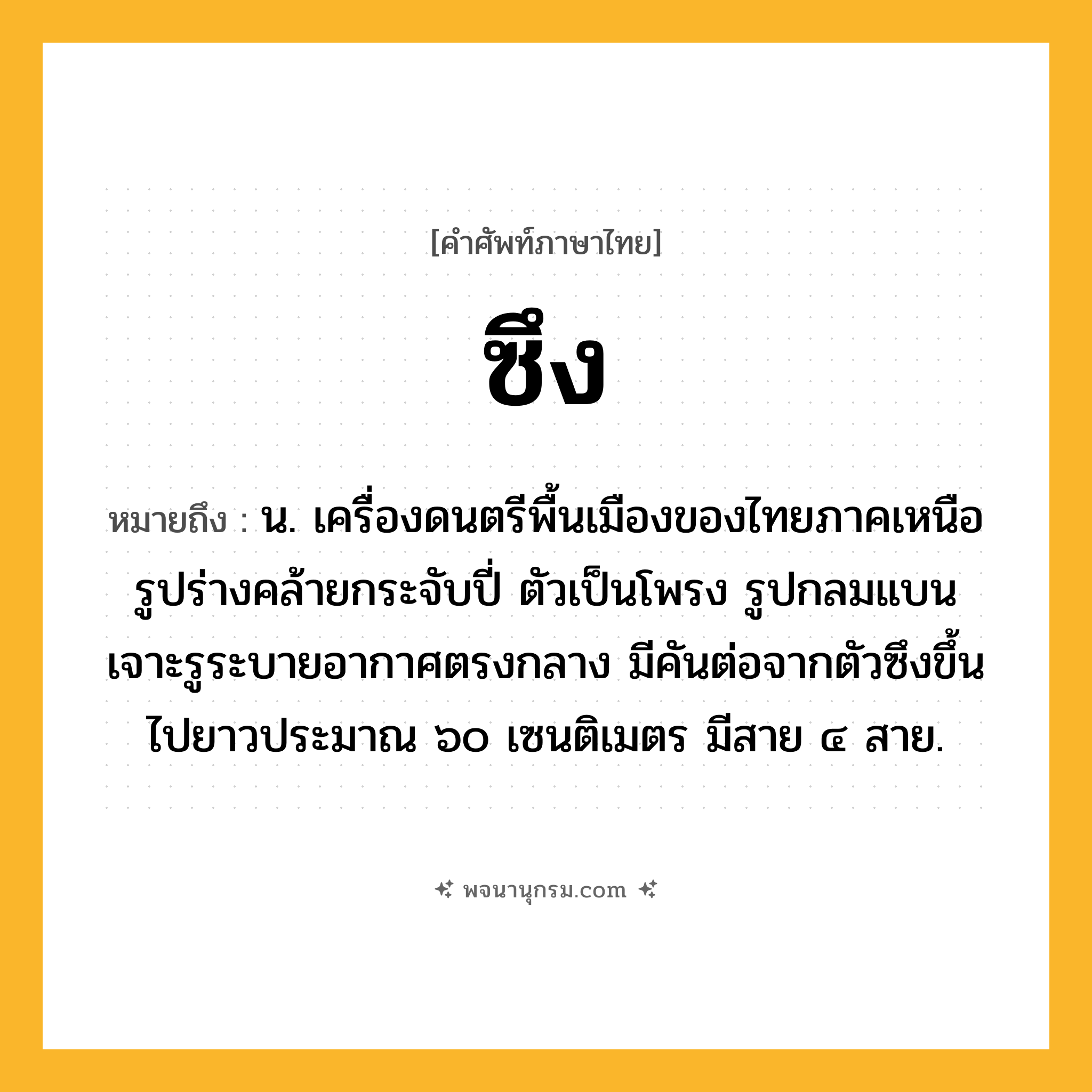 ซึง ความหมาย หมายถึงอะไร?, คำในภาษาไทย ซึง หมายถึง น. เครื่องดนตรีพื้นเมืองของไทยภาคเหนือ รูปร่างคล้ายกระจับปี่ ตัวเป็นโพรง รูปกลมแบน เจาะรูระบายอากาศตรงกลาง มีคันต่อจากตัวซึงขึ้นไปยาวประมาณ ๖๐ เซนติเมตร มีสาย ๔ สาย.