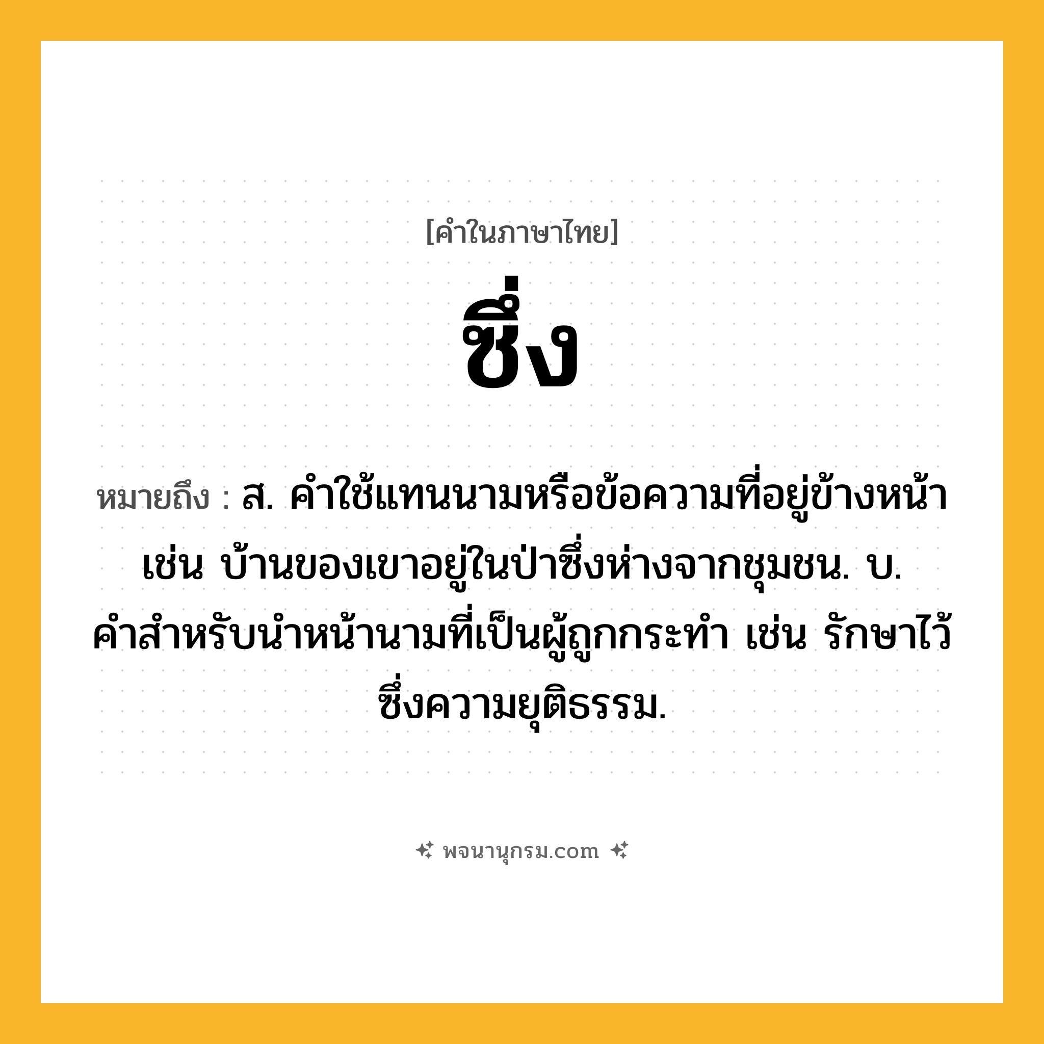 ซึ่ง ความหมาย หมายถึงอะไร?, คำในภาษาไทย ซึ่ง หมายถึง ส. คําใช้แทนนามหรือข้อความที่อยู่ข้างหน้า เช่น บ้านของเขาอยู่ในป่าซึ่งห่างจากชุมชน. บ. คําสําหรับนําหน้านามที่เป็นผู้ถูกกระทํา เช่น รักษาไว้ซึ่งความยุติธรรม.