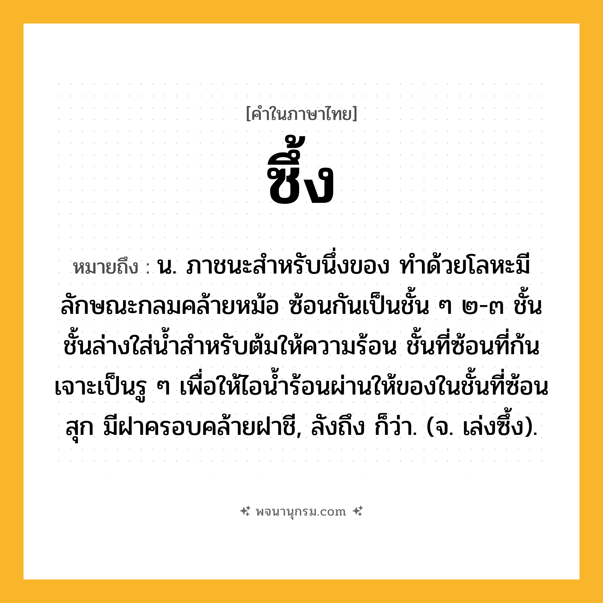 ซึ้ง ความหมาย หมายถึงอะไร?, คำในภาษาไทย ซึ้ง หมายถึง น. ภาชนะสำหรับนึ่งของ ทำด้วยโลหะมีลักษณะกลมคล้ายหม้อ ซ้อนกันเป็นชั้น ๆ ๒-๓ ชั้น ชั้นล่างใส่น้ำสำหรับต้มให้ความร้อน ชั้นที่ซ้อนที่ก้นเจาะเป็นรู ๆ เพื่อให้ไอน้ำร้อนผ่านให้ของในชั้นที่ซ้อนสุก มีฝาครอบคล้ายฝาชี, ลังถึง ก็ว่า. (จ. เล่งซึ้ง).