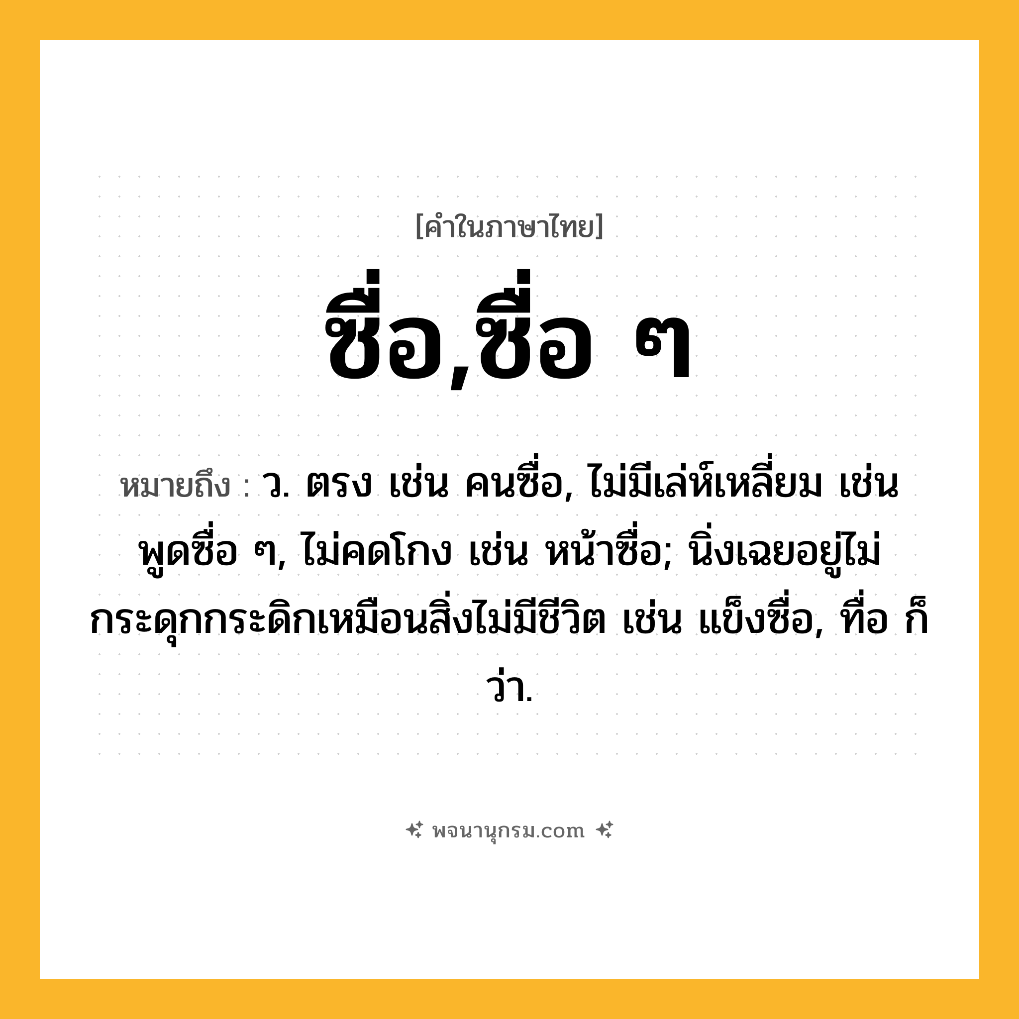 ซื่อ,ซื่อ ๆ ความหมาย หมายถึงอะไร?, คำในภาษาไทย ซื่อ,ซื่อ ๆ หมายถึง ว. ตรง เช่น คนซื่อ, ไม่มีเล่ห์เหลี่ยม เช่น พูดซื่อ ๆ, ไม่คดโกง เช่น หน้าซื่อ; นิ่งเฉยอยู่ไม่กระดุกกระดิกเหมือนสิ่งไม่มีชีวิต เช่น แข็งซื่อ, ทื่อ ก็ว่า.