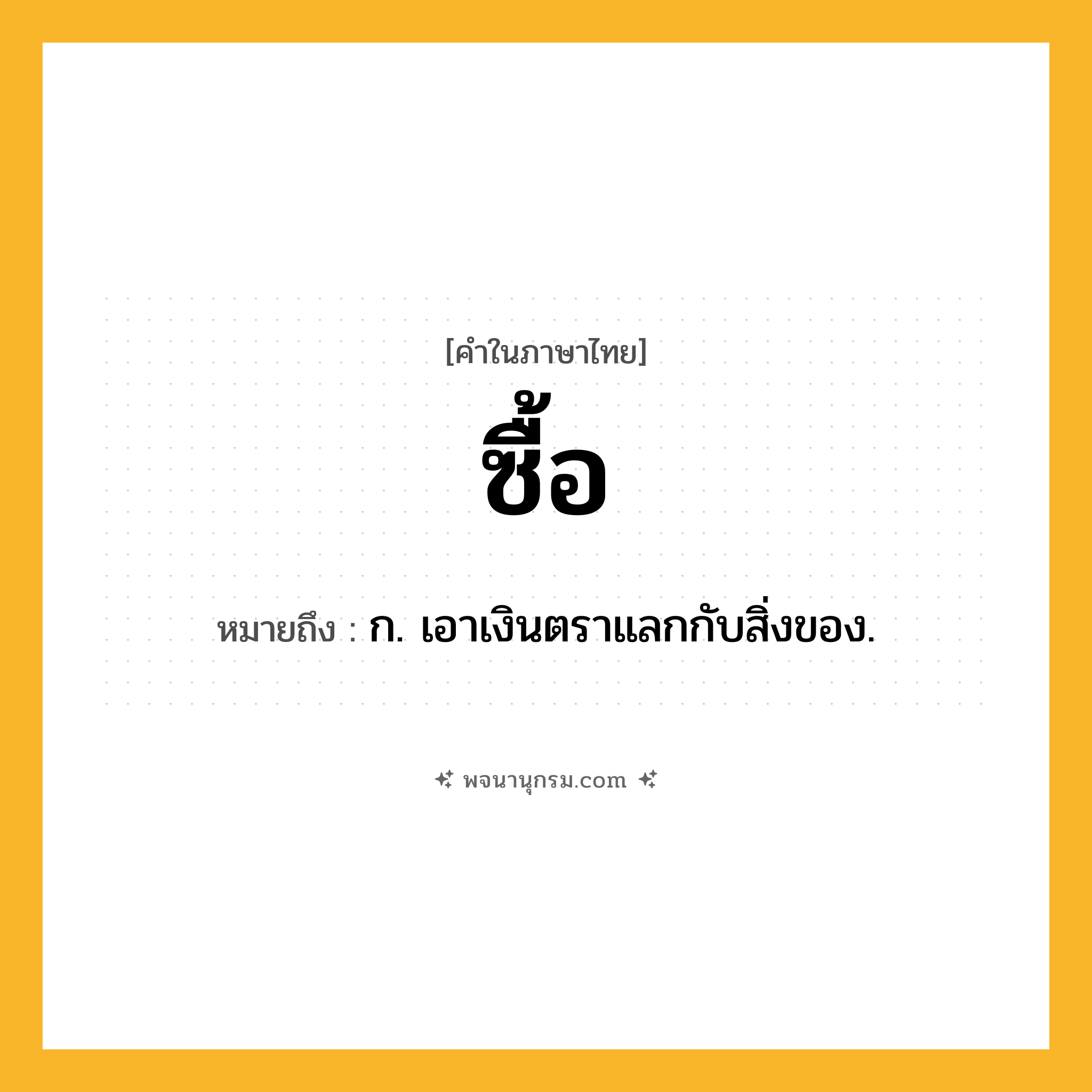 ซื้อ ความหมาย หมายถึงอะไร?, คำในภาษาไทย ซื้อ หมายถึง ก. เอาเงินตราแลกกับสิ่งของ.