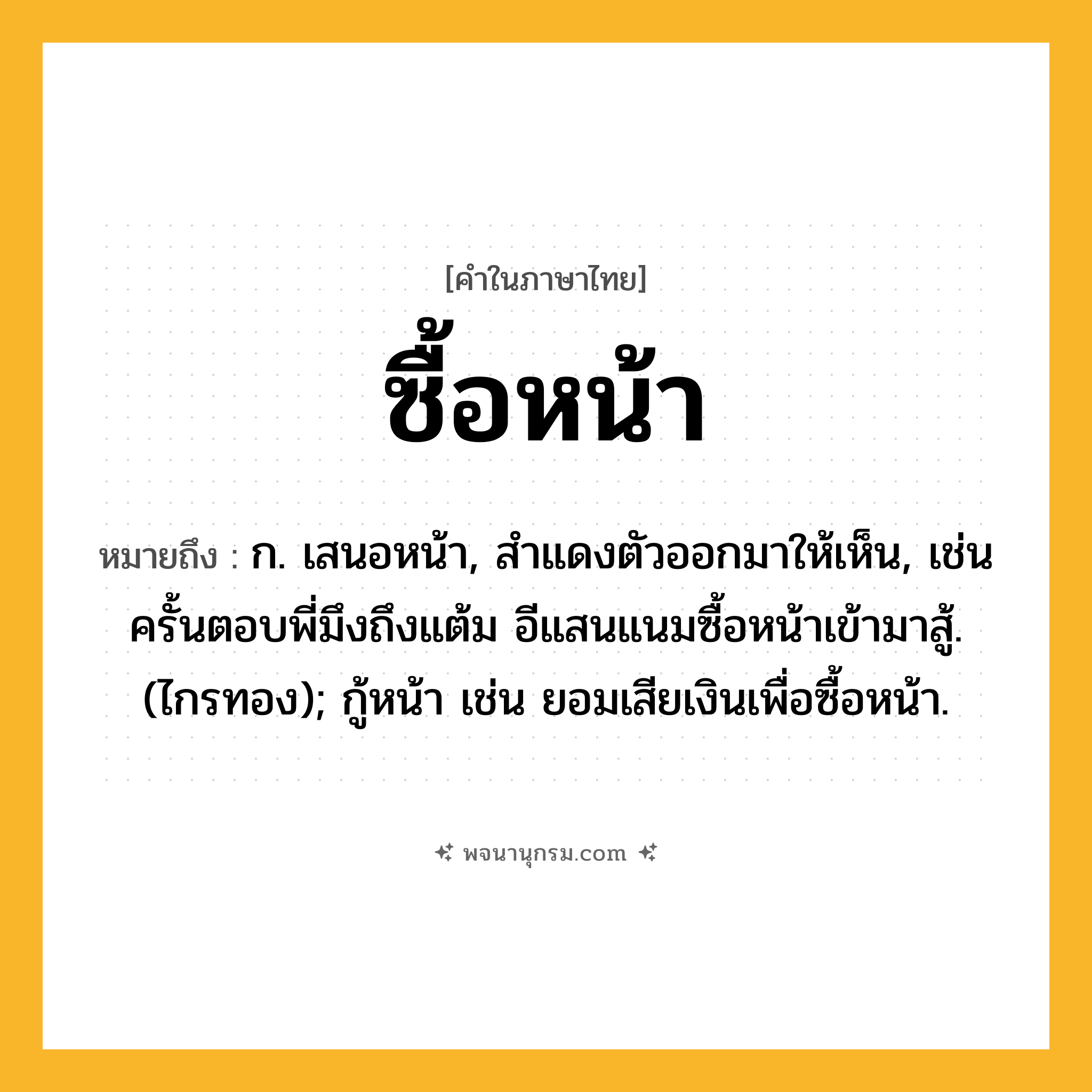 ซื้อหน้า ความหมาย หมายถึงอะไร?, คำในภาษาไทย ซื้อหน้า หมายถึง ก. เสนอหน้า, สําแดงตัวออกมาให้เห็น, เช่น ครั้นตอบพี่มึงถึงแต้ม อีแสนแนมซื้อหน้าเข้ามาสู้. (ไกรทอง); กู้หน้า เช่น ยอมเสียเงินเพื่อซื้อหน้า.