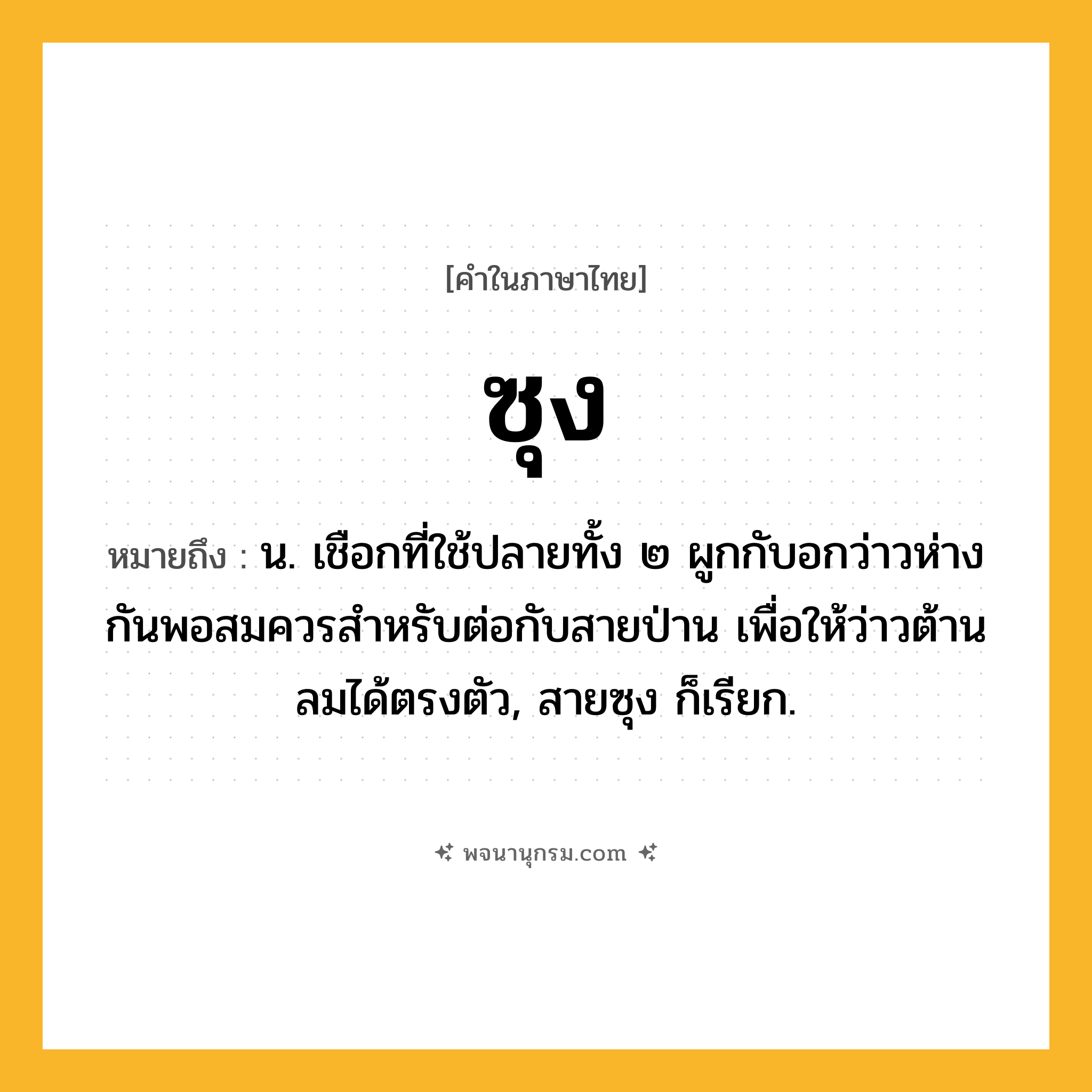 ซุง ความหมาย หมายถึงอะไร?, คำในภาษาไทย ซุง หมายถึง น. เชือกที่ใช้ปลายทั้ง ๒ ผูกกับอกว่าวห่างกันพอสมควรสําหรับต่อกับสายป่าน เพื่อให้ว่าวต้านลมได้ตรงตัว, สายซุง ก็เรียก.
