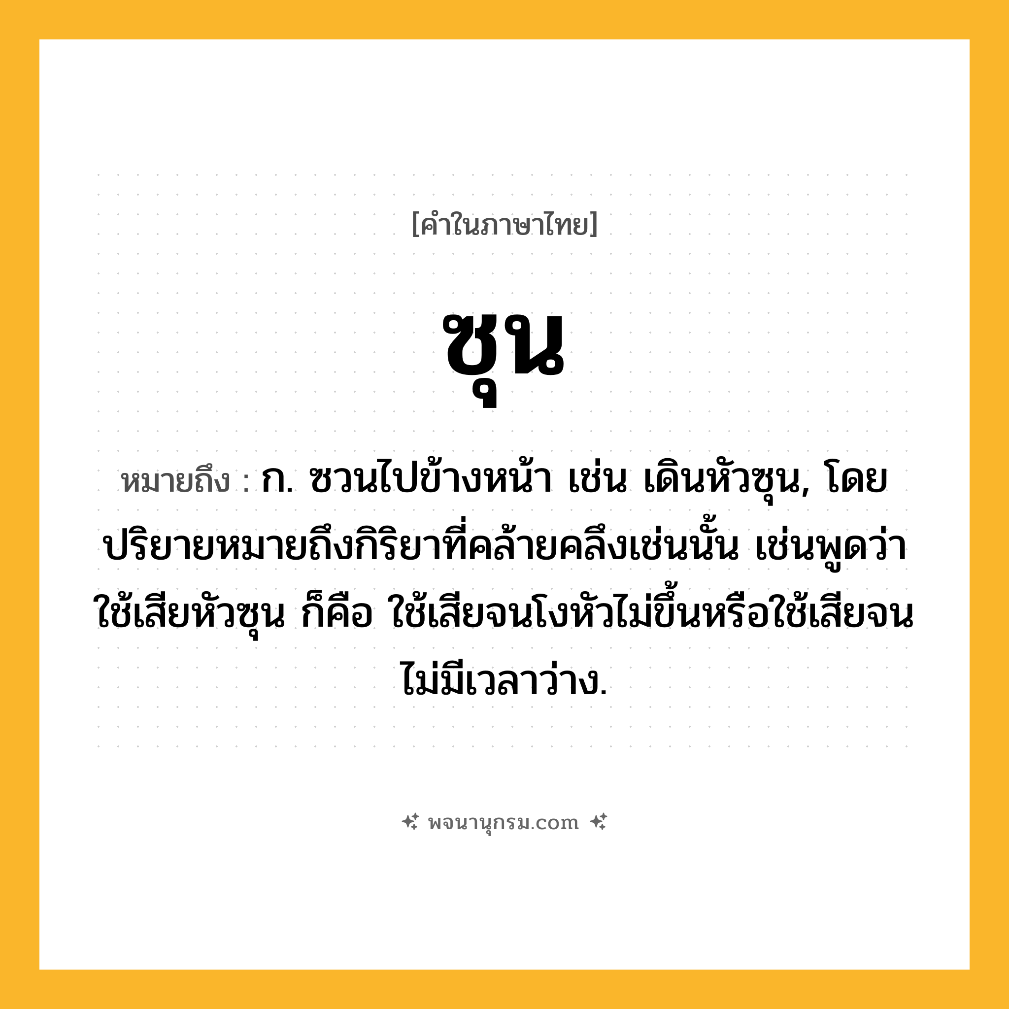 ซุน ความหมาย หมายถึงอะไร?, คำในภาษาไทย ซุน หมายถึง ก. ซวนไปข้างหน้า เช่น เดินหัวซุน, โดยปริยายหมายถึงกิริยาที่คล้ายคลึงเช่นนั้น เช่นพูดว่า ใช้เสียหัวซุน ก็คือ ใช้เสียจนโงหัวไม่ขึ้นหรือใช้เสียจนไม่มีเวลาว่าง.
