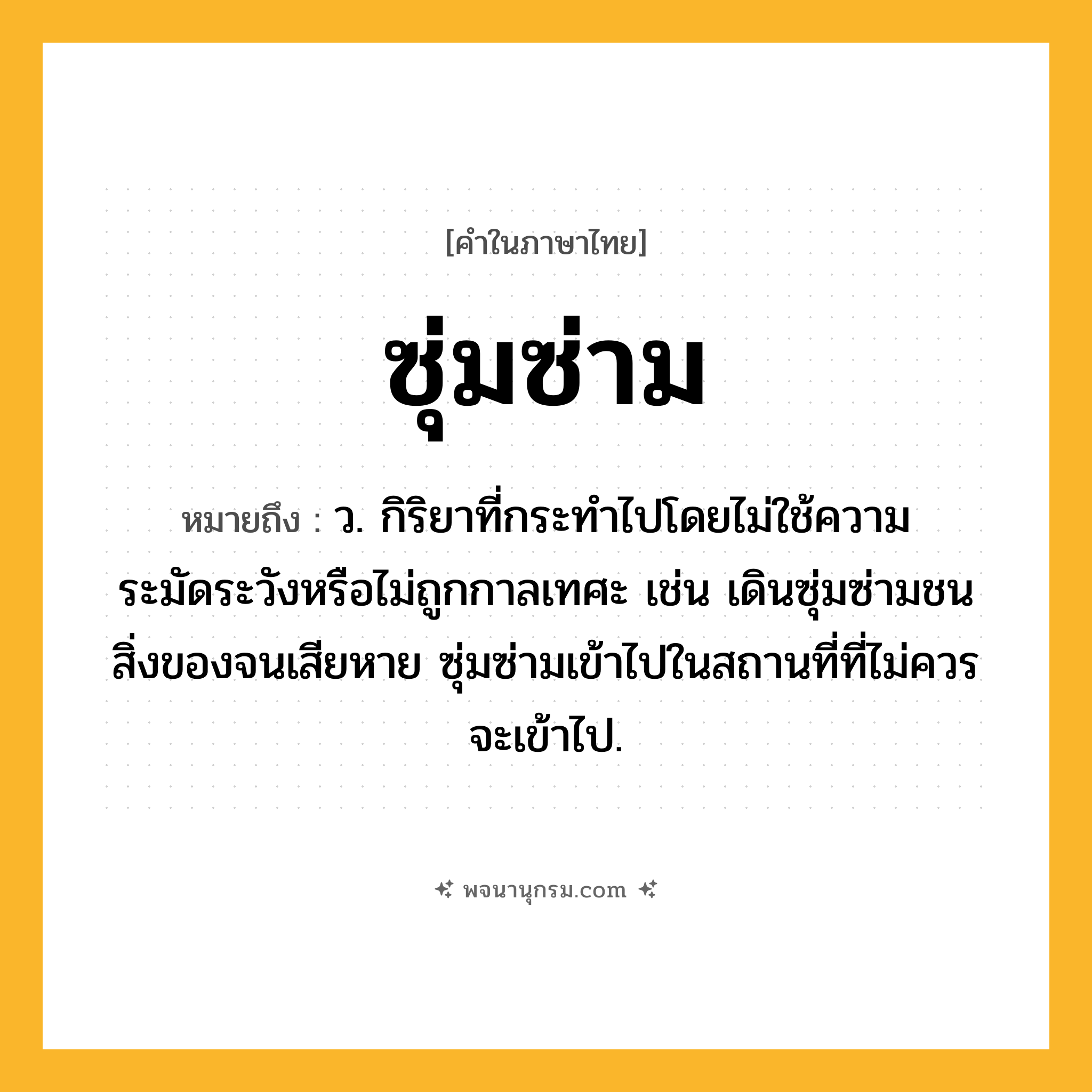 ซุ่มซ่าม ความหมาย หมายถึงอะไร?, คำในภาษาไทย ซุ่มซ่าม หมายถึง ว. กิริยาที่กระทำไปโดยไม่ใช้ความระมัดระวังหรือไม่ถูกกาลเทศะ เช่น เดินซุ่มซ่ามชนสิ่งของจนเสียหาย ซุ่มซ่ามเข้าไปในสถานที่ที่ไม่ควรจะเข้าไป.