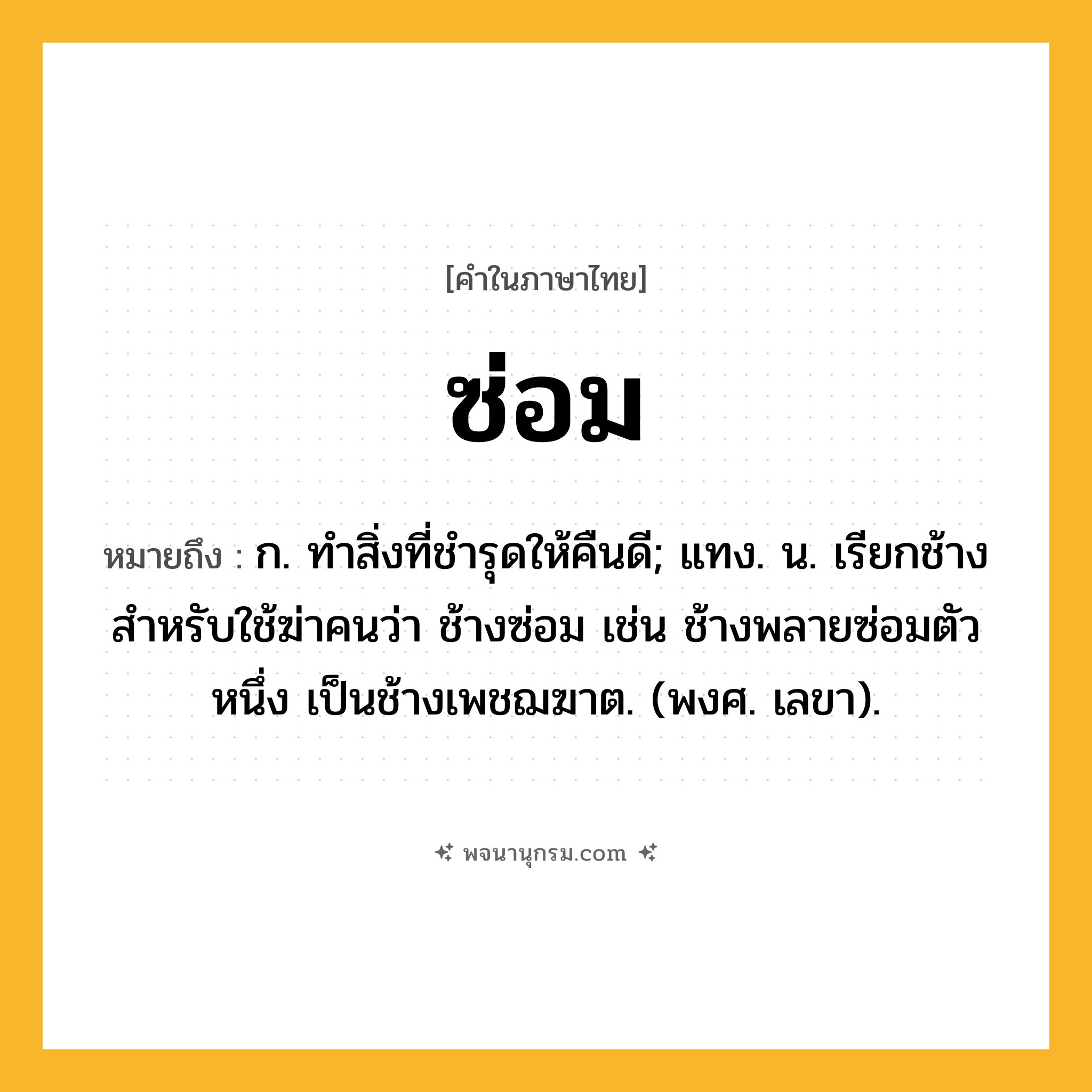 ซ่อม ความหมาย หมายถึงอะไร?, คำในภาษาไทย ซ่อม หมายถึง ก. ทําสิ่งที่ชํารุดให้คืนดี; แทง. น. เรียกช้างสําหรับใช้ฆ่าคนว่า ช้างซ่อม เช่น ช้างพลายซ่อมตัวหนึ่ง เป็นช้างเพชฌฆาต. (พงศ. เลขา).