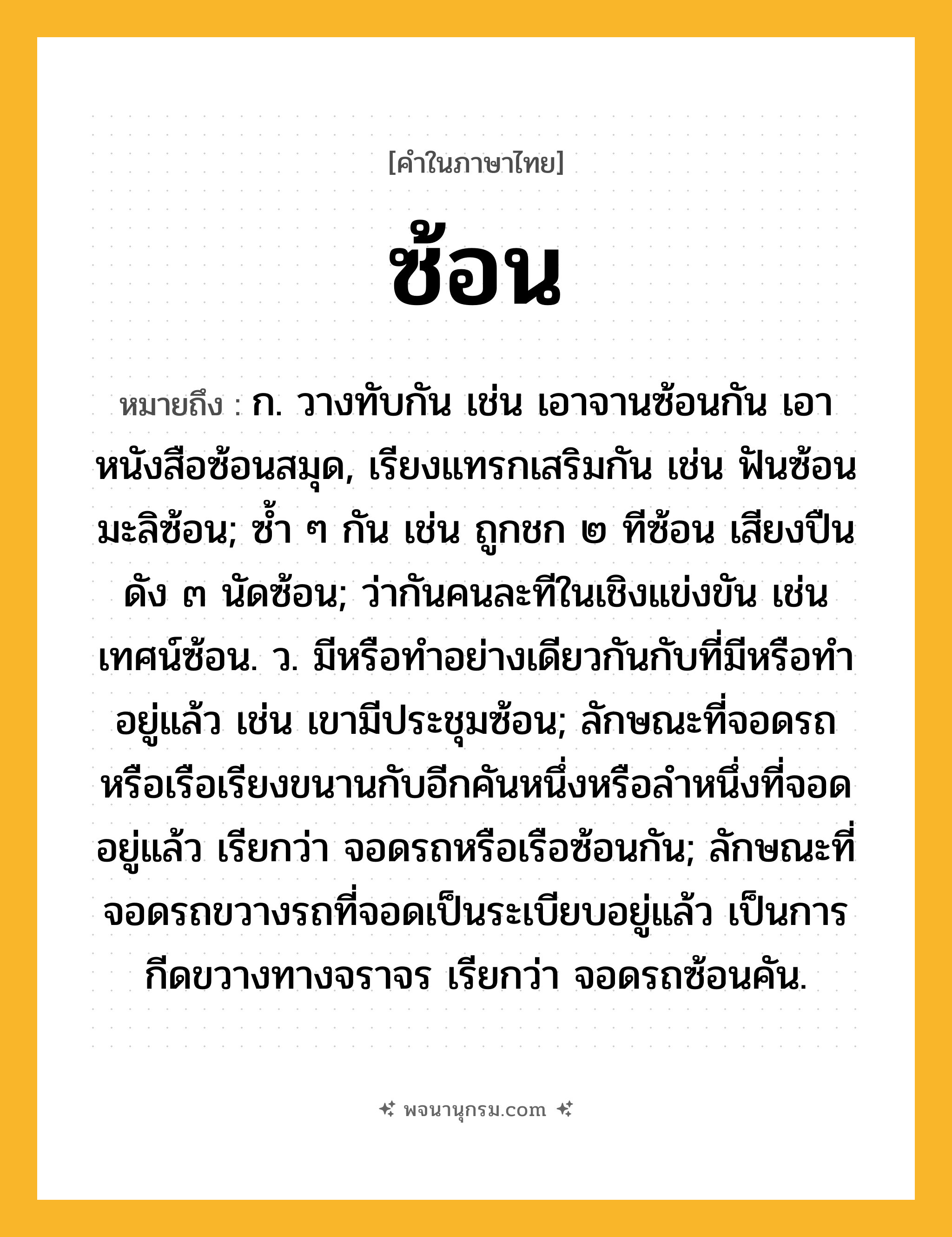 ซ้อน ความหมาย หมายถึงอะไร?, คำในภาษาไทย ซ้อน หมายถึง ก. วางทับกัน เช่น เอาจานซ้อนกัน เอาหนังสือซ้อนสมุด, เรียงแทรกเสริมกัน เช่น ฟันซ้อน มะลิซ้อน; ซํ้า ๆ กัน เช่น ถูกชก ๒ ทีซ้อน เสียงปืนดัง ๓ นัดซ้อน; ว่ากันคนละทีในเชิงแข่งขัน เช่น เทศน์ซ้อน. ว. มีหรือทำอย่างเดียวกันกับที่มีหรือทำอยู่แล้ว เช่น เขามีประชุมซ้อน; ลักษณะที่จอดรถหรือเรือเรียงขนานกับอีกคันหนึ่งหรือลําหนึ่งที่จอดอยู่แล้ว เรียกว่า จอดรถหรือเรือซ้อนกัน; ลักษณะที่จอดรถขวางรถที่จอดเป็นระเบียบอยู่แล้ว เป็นการกีดขวางทางจราจร เรียกว่า จอดรถซ้อนคัน.