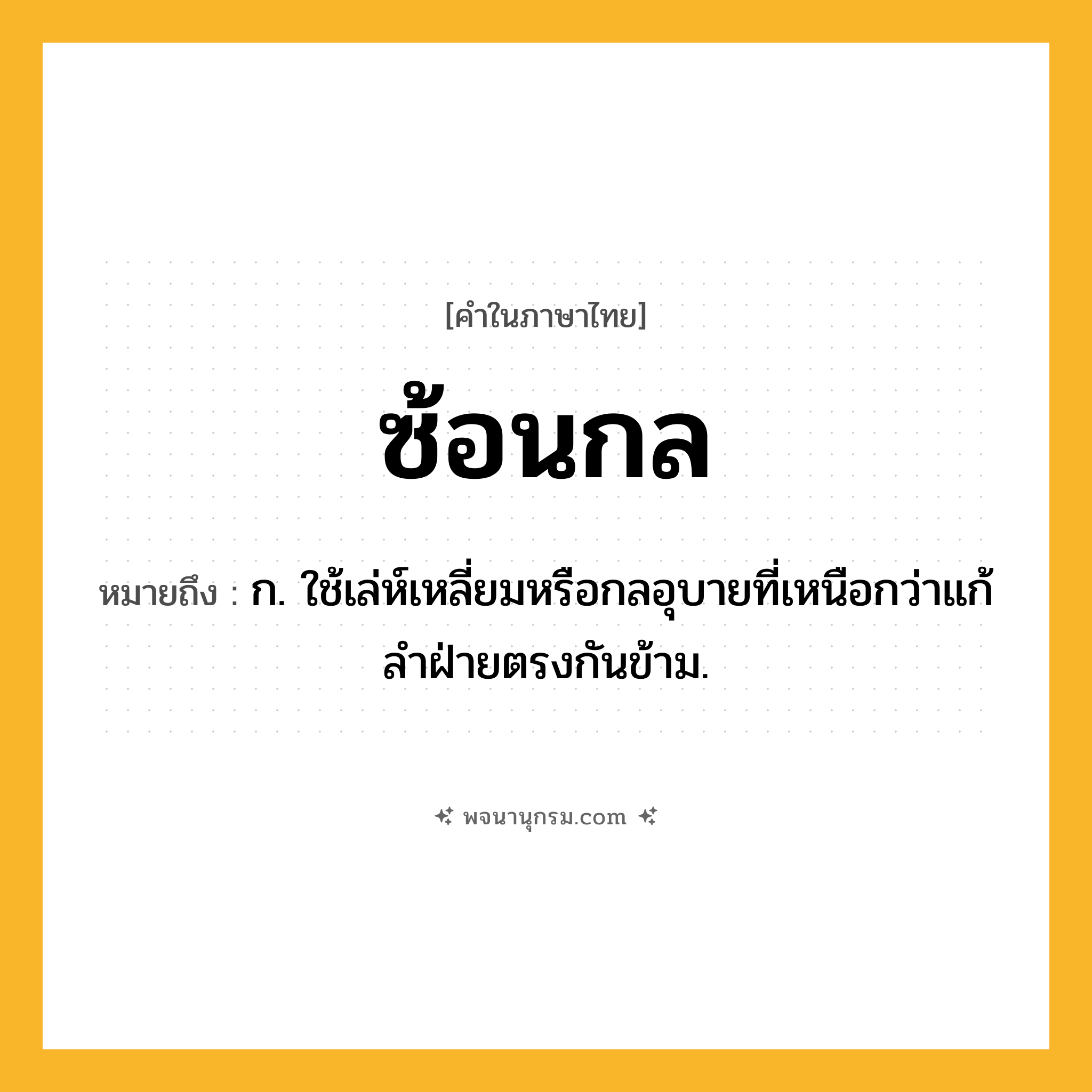 ซ้อนกล ความหมาย หมายถึงอะไร?, คำในภาษาไทย ซ้อนกล หมายถึง ก. ใช้เล่ห์เหลี่ยมหรือกลอุบายที่เหนือกว่าแก้ลําฝ่ายตรงกันข้าม.